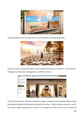 Le joueur débute le Level 5 (niveau 5) sur une avenue pavée en bord de plage à Rio.




Durant sa course, l’héroïne fait même un arrêt à l’Hôtel Fasano pour se ressourcer : une succession
d’images et une barre de « rechargement » s’affichent à l’écran.




A la fin de cette avenue, l’héroïne se dirige vers la plage. L’image est une nouvelle fois figée et notre
personnage s’empresse d’emprunter la planche d’un surfeur. Il s’agit du dernier niveau, le Level 6,
où le joueur dirige maintenant une surfeuse sur une vague avant de terminer sur un coucher de

                                                                                                     102
 