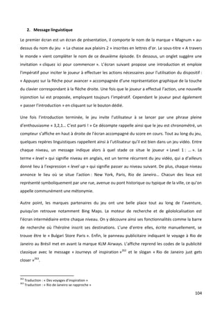 2. Message linguistique

Le premier écran est un écran de présentation, il comporte le nom de la marque « Magnum » au-
dessus du nom du jeu « La chasse aux plaisirs 2 » inscrites en lettres d’or. Le sous-titre « A travers
le monde » vient compléter le nom de ce deuxième épisode. En dessous, un onglet suggère une
invitation « cliquez ici pour commencer ». L’écran suivant propose une introduction et emploie
l’impératif pour inciter le joueur à effectuer les actions nécessaires pour l’utilisation du dispositif :
« Appuyez sur la flèche pour avancer » accompagnée d’une représentation graphique de la touche
du clavier correspondant à la flèche droite. Une fois que le joueur a effectué l’action, une nouvelle
injonction lui est proposée, employant toujours l’impératif. Cependant le joueur peut également
« passer l’introduction » en cliquant sur le bouton dédié.

Une fois l’introduction terminée, le jeu invite l’utilisateur à se lancer par une phrase pleine
d’enthousiasme « 3,2,1… C’est parti ! » Ce décompte rappelle ainsi que le jeu est chronométré, un
compteur s’affiche en haut à droite de l’écran accompagné du score en cours. Tout au long du jeu,
quelques repères linguistiques rappellent ainsi à l’utilisateur qu’il est bien dans un jeu vidéo. Entre
chaque niveau, un message indique alors à quel stade ce situe le joueur « Level 1 : … ». Le
terme « level » qui signifie niveau en anglais, est un terme récurrent du jeu vidéo, qui a d’ailleurs
donné lieu à l’expression « level up » qui signifie passer au niveau suivant. De plus, chaque niveau
annonce le lieu où se situe l’action : New York, Paris, Rio de Janeiro… Chacun des lieux est
représenté symboliquement par une rue, avenue ou pont historique ou typique de la ville, ce qu’on
appelle communément une métonymie.

Autre point, les marques partenaires du jeu ont une belle place tout au long de l’aventure,
puisqu’on retrouve notamment Bing Maps. Le moteur de recherche et de géololcalisation est
l’écran intermédiaire entre chaque niveau. On y découvre ainsi ses fonctionnalités comme la barre
de recherche où l’héroïne inscrit ses destinations. L’une d’entre elles, écrite manuellement, se
trouve être le « Bulgari Store Paris ». Enfin, le panneau publicitaire indiquant le voyage à Rio de
Janeiro au Brésil met en avant la marque KLM Airways. L’affiche reprend les codes de la publicité
classique avec le message « Journeys of inspiration »262 et le slogan « Rio de Janeiro just gets
closer »263.



262
      Traduction : « Des voyages d’inspiration »
263
      Traduction : « Rio de Janeiro se rapproche »

                                                                                                     104
 