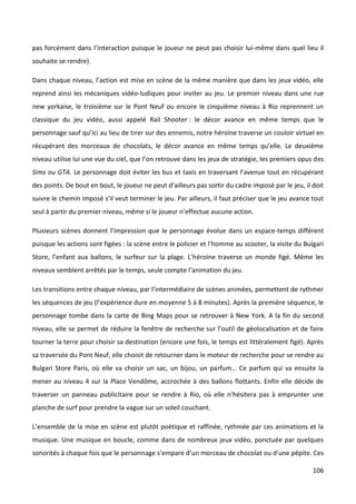 pas forcément dans l’interaction puisque le joueur ne peut pas choisir lui-même dans quel lieu il
souhaite se rendre).

Dans chaque niveau, l’action est mise en scène de la même manière que dans les jeux vidéo, elle
reprend ainsi les mécaniques vidéo-ludiques pour inviter au jeu. Le premier niveau dans une rue
new yorkaise, le troisième sur le Pont Neuf ou encore le cinquième niveau à Rio reprennent un
classique du jeu vidéo, aussi appelé Rail Shooter : le décor avance en même temps que le
personnage sauf qu’ici au lieu de tirer sur des ennemis, notre héroïne traverse un couloir virtuel en
récupérant des morceaux de chocolats, le décor avance en même temps qu’elle. Le deuxième
niveau utilise lui une vue du ciel, que l’on retrouve dans les jeux de stratégie, les premiers opus des
Sims ou GTA. Le personnage doit éviter les bus et taxis en traversant l’avenue tout en récupérant
des points. De bout en bout, le joueur ne peut d’ailleurs pas sortir du cadre imposé par le jeu, il doit
suivre le chemin imposé s’il veut terminer le jeu. Par ailleurs, il faut préciser que le jeu avance tout
seul à partir du premier niveau, même si le joueur n’effectue aucune action.

Plusieurs scènes donnent l’impression que le personnage évolue dans un espace-temps différent
puisque les actions sont figées : la scène entre le policier et l’homme au scooter, la visite du Bulgari
Store, l’enfant aux ballons, le surfeur sur la plage. L’héroïne traverse un monde figé. Même les
niveaux semblent arrêtés par le temps, seule compte l’animation du jeu.

Les transitions entre chaque niveau, par l’intermédiaire de scènes animées, permettent de rythmer
les séquences de jeu (l’expérience dure en moyenne 5 à 8 minutes). Après la première séquence, le
personnage tombe dans la carte de Bing Maps pour se retrouver à New York. A la fin du second
niveau, elle se permet de réduire la fenêtre de recherche sur l’outil de géolocalisation et de faire
tourner la terre pour choisir sa destination (encore une fois, le temps est littéralement figé). Après
sa traversée du Pont Neuf, elle choisit de retourner dans le moteur de recherche pour se rendre au
Bulgari Store Paris, où elle va choisir un sac, un bijou, un parfum… Ce parfum qui va ensuite la
mener au niveau 4 sur la Place Vendôme, accrochée à des ballons flottants. Enfin elle décide de
traverser un panneau publicitaire pour se rendre à Rio, où elle n’hésitera pas à emprunter une
planche de surf pour prendre la vague sur un soleil couchant.

L’ensemble de la mise en scène est plutôt poétique et raffinée, rythmée par ces animations et la
musique. Une musique en boucle, comme dans de nombreux jeux vidéo, ponctuée par quelques
sonorités à chaque fois que le personnage s’empare d’un morceau de chocolat ou d’une pépite. Ces

                                                                                                    106
 