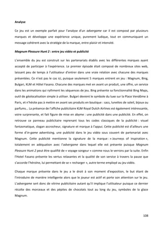 Analyse

Ce jeu est un exemple parfait pour l’analyse d’un advergame car il est composé par plusieurs
marques et développe une expérience unique, purement ludique, tout en communiquant un
message cohérent avec la stratégie de la marque, entre plaisir et intensité.

Magnum Pleasure Hunt 2 : entre jeu vidéo et publicité

L’ensemble du jeu est construit sur les partenariats établis avec les différentes marques ayant
accepté de participer à l’expérience. Le premier épisode était composé de nombreux sites web,
laissant peu de temps à l’utilisateur d’entrer dans une vraie relation avec chacune des marques
présentées. Ce n’est pas le cas ici, puisque seulement 5 marques entrent en jeu : Magnum, Bing,
Bulgari, KLM et Hôtel Fasano. Chacune des marques met en avant un produit, une offre, un service
dans les animations qui rythment les séquences de jeu. Bing présente sa fonctionnalité Bing Maps,
outil de géolocalisation simple à utiliser. Bulgari devient le symbole du luxe sur la Place Vendôme à
Paris, et n’hésite pas à mettre en avant ses produits en boutique : sacs, lunettes de soleil, bijoux ou
parfums… La présence de l’affiche publicitaire KLM Royal Dutch Airlines est également intéressante,
voire surprenante, et fait figure de mise en abyme : une publicité dans une publicité. En effet, on
retrouve ce panneau publicitaire reprenant tous les codes classiques de la publicité : visuel
fantasmatique, slogan accrocheur, signature et marque à l’appui. Cette publicité est d’ailleurs une
forme d’in-game advertising, une publicité dans le jeu vidéo sous couvert de partenariat avec
Magnum. Cette publicité mentionne la signature de la marque : « Journeys of inspiration »,
totalement en adéquation avec l’advergame dans lequel elle est présente puisque Magnum
Pleasure Hunt 2 peut être qualifié de « voyage songeur » comme nous le verrons par la suite. Enfin
l’Hotel Fasano présente les vertus relaxantes et la qualité de son service à travers la pause que
s’accorde l’héroïne, lui permettant de se « recharger », autre terme employé au jeu vidéo.

Chaque marque présente dans le jeu a le droit à son moment d’exposition, le but étant de
l’introduire de manière intelligente alors que le joueur est actif et porte son attention sur le jeu.
L’advergame sert donc de vitrine publicitaire autant qu’il implique l’utilisateur puisque ce dernier
récolte des morceaux et des pépites de chocolats tout au long du jeu, symboles de la glace
Magnum.




                                                                                                   108
 