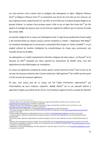 Les trois premiers sont à classer dans la catégorie des advergames en ligne : Magnum Pleasure
Hunt22 et Magnum Pleasure Hunt 223 se présentent sous forme de mini-sites où l’on retrouve ces
jeux originaux lancés respectivement en mai 2011 et avril 2012 par la marque de glace Magnum du
groupe Unilever. La marque Puma propose quant à elle un jeu en ligne Run Puma Run24 qui fait
appel à la nostalgie des joueurs avec un jeu 8-bit qui rappelle les célèbres jeux sur bornes d’arcade
des années 1980.

La seconde catégorie de ce corpus est l’advergame social. Il s’agit de jeux publicitaires faisant appel
à des fonctionnalités de réseaux sociaux comme Facebook ou Twitter : l’application Mini-Maps25
sur Facebook développé par le constructeur automobile Mini Cooper et Twitter Scrabble26, un jeu
original utilisant de manière intelligente les caractéristiques du réseau pour promouvoir une
nouvelle version du Scrabble.

Les advergames sur mobile représentent la dernière catégorie de notre corpus : La Chuuute27 et La
Chuuute sur Mer28 proposée par Oasis reprend les mécanismes de Doodle Jump, l’une des
applications les plus téléchargées sur smartphone.

Ce corpus est également composé de serious games comme America’s Army29 dont le but est de
recruter de nouveaux militaires dans l’armée américaine. Défi Ingénieurs30 de la SNCF permet quant
à lui de recruter de nouveaux ingénieurs.

De plus, trois autres jeux de ce corpus ont fait l’objet d’entretiens exploratoires31 par
l’intermédiaire de leurs créateurs respectifs : Babble Planet32 est un jeu éducatif destiné à
apprendre l’anglais aux enfants de 8 à 10 ans. Son fondateur Eugène Ernoult a accepté de répondre




22
   Magnum Pleasure Hunt, développé pour Magnum (Unilever) par l’agence Lowe Brindfors et B-Reel, lancé en mai 2011 sur le site
http://pleasurehunt.mymagnum.com/, consulté le 12 juillet 2012.
23
   Magnum Pleasure Hunt 2, développé pour Magnum (Unilever) par l’agence Lowe Brindfors et B-Reel, lancé en avril 2012 sur le site
http://pleasurehunt2.mymagnum.com/, consulté le 12 juillet 2012.
24
   Run Puma Run, lancé en juillet 2012 sur le site http://fr.puma.com/runpumarun, consulté le 20 août 2012.
25
   Mini Maps, développé par DDB Paris pour Mini France, lancé en juin 2011 sur l’application Facebook https://apps.facebook.com/minimaps/ et
consulté le 19 juin 2012.
26
   Twitter Scrabble, développé pour Scrabble (Mattel), lancé en juin 2012 sur http://www.twitterscrabble.be/, consulté le 27 août 2012.
27
   La Chuuute by Oasis, application mobile éditée par Orangina Schweppes France pour Oasis, disponible sur Itunes et Android Market depuis
septembre 2010.
28
   La Chuuute sur Mer, application mobile éditée par Orangina Schweppes France pour Oasis, disponible sur Itunes et Android Market depuis juin
2011.
29
   America’s Army, développé par US Army et Ubisoft, sorti le 4 juillet 2002 sur le site http://www.americasarmy.com/ et consulté le 10 juin 2012.
30
   Défi Ingénieurs, développé par TBWA Paris et SNCF, sorti le 26 septembre 2012. Consulté le 30 septembre 2012 : http://defi-ingenieurs-sncf.com/
31
   Cf annexe 2 : Entretiens exploratoires
32
   Babble Planet, serious game développé par The FWA, disponible sur l’App Store depuis mars 2012 et sur le site http://www.babbleplanet.com/fr/,
et consulté le 11 juin 2012.

                                                                                                                                               11
 
