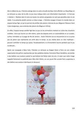 Dès le début du jeu, l’héroïne plonge dans la carte virtuelle de New York affichée sur Bing Maps et
se retrouve au cœur de la ville. Le jeu nous indique alors une information importante : il n’est pas
« réaliste ». Réaliste dans le sens où toutes les actions proposées ne sont pas possibles dans la vie
réelle. Il se présente plutôt comme un doux songe… L’héroïne voyage à travers le monde dans un
espace-temps figé, ce qui lui permet de profiter des plaisirs intenses du jeu Magnum Pleasure Hunt
2 plus longtemps, sous-entendu des plaisirs du Magnum Infinity.

En effet, l’espace-temps semble figé dans ce jeu où les animations mettent en scène des situations
arrêtées : terre qui tourne sur elle-même, scène de dispute entre un automobiliste et un scooter,
surfeur immobile sur la page de Rio de Janeiro… Seule l’héroïne est en mouvement et ne se prive
pas du plaisir que représente cet arrêt dans le temps. Le jeu réalise donc un rêve mythique :
pouvoir contrôler le temps qui passe. Paradoxalement, le chronomètre tourne pendant que le jeu
se déroule…

Après son escapade à New York, l’héroïne se retrouve au Bulgari Store à Paris où une simple
vaporisation de parfum représentée par des paillettes dorées l’emmène Place Vendôme, accrochée
à des ballons aux couleurs pastel lui permettant de flotter dans les airs. A noter que cette image
rappelle fortement la publicité pour Miss Dior Chérie, où une jeune fille survole Paris suspendue à
des ballons aux couleurs identiques (ci-dessous).




                                                                                                 110
 