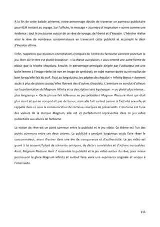 A la fin de cette balade aérienne, notre personnage décide de traverser un panneau publicitaire
pour KLM invitant au voyage. Sur l’affiche, le message « Journeys of inspiration » sonne comme une
évidence : tout le jeu tourne autour de ce rêve de voyage, de liberté et d’évasion. L’héroïne réalise
ainsi le rêve de nombreux consommateurs en traversant cette publicité et accomplit le désir
d’évasion ultime.

Enfin, rappelons que plusieurs connotations érotiques de l’ordre du fantasme viennent ponctuer le
jeu. Bien sûr le titre est plutôt évocateur : « la chasse aux plaisirs » sous-entend une autre forme de
plaisir que la récolte chocolats. Ensuite, le personnage principale dirigée par l’utilisateur est une
belle femme à l’image réelle (et non en image de synthèse), en robe marron dorée ou en maillot de
bain lorsqu’elle fait du surf. Tout au long du jeu, les pépites de chocolat « Infinity Bonus » donnent
accès à plus de plaisirs puisqu’elles libèrent des d’autres chocolats. L’aventure se conclut d’ailleurs
sur la présentation du Magnum Infinity et sa description sans équivoque : « un plaisir plus intense…
plus longtemps ». Cette phrase fait référence au jeu précédent Magnum Pleasure Hunt qui était
plus court et qui ne comportait pas de bonus, mais elle fait surtout penser à l’activité sexuelle et
rappelle dans ce sens la communication de certaines marques de préservatifs. L’érotisme est l’une
des valeurs de la marque Magnum, elle est ici parfaitement représentée dans ce jeu vidéo
publicitaire aux allures de fantasme.

La notion de rêve est un point commun entre la publicité et le jeu vidéo. Ce thème est l’un des
points communs entre ces deux univers. La publicité a pendant longtemps voulu faire rêver le
consommateur, avant d’entrer dans une ère de transparence et d’authenticité. Le jeu vidéo est
quant à lui souvent l’objet de scénarios oniriques, de décors surréalistes et d’actions incroyables.
Ainsi, Magnum Pleasure Hunt 2 rassemble la publicité et le jeu vidéo autour du rêve, pour mieux
promouvoir la glace Magnum Infinity et surtout faire vivre une expérience originale et unique à
l’internaute.




                                                                                                   111
 