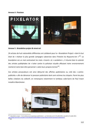 Annexe 4 : Pixelator




Annexe 5 : Brandalism project & street art

24 artistes de huit nationalités différentes ont collaboré pour le « Brandalism Project » dont le but
était de « réaliser la plus grande campagne subversive dans l’histoire du Royaume-Uni »264. Le
brandalism est un mot contractant les mots « brand » et « vandalism », il résume bien la volonté
des artistes publiphobes de « lutter contre la pollution visuelle affectant notre environnement
mental et notre bien-être personnel » selon leurs propres termes265.

Ces artistes provocateurs ont ainsi détourné des affiches publicitaires ou créé des « contre-
publicités » afin de dénoncer la pression publicitaire dont sont victimes les citoyens. Parmi les plus
belles créations du collectif, on remarquera notamment le tombeau code-barre de Paul Insect
installé à Manchester.




264
    « Brandalism project : l’art de détourner les panneaux publicitaires », sur lesinrocks.com le 23 juillet 2012, consulté le 27 juillet 2012.
http://blogs.lesinrocks.com/plein-ecran/2012/07/23/brandalism-project-detournement-panneaux-publicitaires/
265
    Ibid.

                                                                                                                                                  112
 