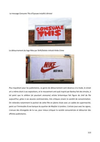 Le message Consume This d’Eyesaw installé à Bristol




Le détournement du logo Nike par Shift/Delete intitulé Knike Crime




Plus inquiétant pour les publicitaires, ce genre de détournement sont devenus à la mode, le street
art a même droit à ses expositions, et le mouvement anti-pub inspiré par Banksy fait des émules, à
tel point que le célèbre (et pourtant anonyme) artiste britannique fait figure de chef de file
aujourd’hui, grâce à ses œuvres controversées, très critiques envers la société de consommation.
On retiendra notamment le pochoir de cette fille en pleine chute avec un caddie de supermarché,
peint sur l’immeuble d’une banque du quartier de Mayfair à Londres. L’artiste joue avec les signes,
s’amuse des étrangetés de la rue, pour mieux critiquer la société consumériste et détourner des
affiches publicitaires.




                                                                                               113
 