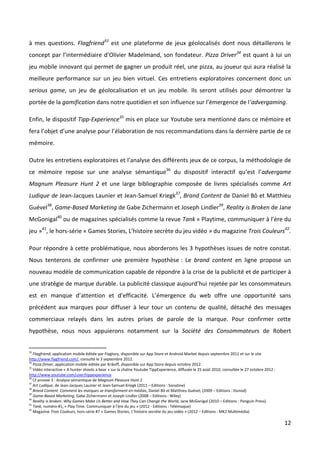 à mes questions. Flagfriend33 est une plateforme de jeux géolocalisés dont nous détaillerons le
concept par l’intermédiaire d’Olivier Madelmand, son fondateur. Pizza Driver34 est quant à lui un
jeu mobile innovant qui permet de gagner un produit réel, une pizza, au joueur qui aura réalisé la
meilleure performance sur un jeu bien virtuel. Ces entretiens exploratoires concernent donc un
serious game, un jeu de géolocalisation et un jeu mobile. Ils seront utilisés pour démontrer la
portée de la gamification dans notre quotidien et son influence sur l’émergence de l’advergaming.

Enfin, le dispositif Tipp-Experience35 mis en place sur Youtube sera mentionné dans ce mémoire et
fera l’objet d’une analyse pour l’élaboration de nos recommandations dans la dernière partie de ce
mémoire.

Outre les entretiens exploratoires et l’analyse des différents jeux de ce corpus, la méthodologie de
ce mémoire repose sur une analyse sémantique36 du dispositif interactif qu’est l’advergame
Magnum Pleasure Hunt 2 et une large bibliographie composée de livres spécialisés comme Art
Ludique de Jean-Jacques Launier et Jean-Samuel Kriegk37, Brand Content de Daniel Bô et Matthieu
Guével38, Game-Based Marketing de Gabe Zichermann et Joseph Lindler39, Reality is Broken de Jane
McGonigal40 ou de magazines spécialisés comme la revue Tank « Playtime, communiquer à l’ère du
jeu »41, le hors-série « Games Stories, L’histoire secrète du jeu vidéo » du magazine Trois Couleurs42.

Pour répondre à cette problématique, nous aborderons les 3 hypothèses issues de notre constat.
Nous tenterons de confirmer une première hypothèse : Le brand content en ligne propose un
nouveau modèle de communication capable de répondre à la crise de la publicité et de participer à
une stratégie de marque durable. La publicité classique aujourd’hui rejetée par les consommateurs
est en manque d’attention et d’efficacité. L’émergence du web offre une opportunité sans
précédent aux marques pour diffuser à leur tour un contenu de qualité, détaché des messages
commerciaux relayés dans les autres prises de parole de la marque. Pour confirmer cette
hypothèse, nous nous appuierons notamment sur la Société des Consommateurs de Robert


33
   Flagfriend, application mobile éditée par Flagtory, disponible sur App Store et Android Market depuis septembre 2011 et sur le site
http://www.flagfriend.com/, consulté le 3 septembre 2012.
34
   Pizza Driver, application mobile éditée par Krikoff, disponible sur App Store depuis octobre 2012.
35
   Vidéo interactive « A hunter shoots a bear » sur la chaîne Youtube TippExperience, diffusée le 25 août 2010, consultée le 27 octobre 2012 :
http://www.youtube.com/user/tippexperience
36
   Cf annexe 3 : Analyse sémantique de Magnum Pleasure Hunt 2
37
   Art Ludique, de Jean-Jacques Launier et Jean-Samuel Kriegk (2011 – Editions : Sonatine)
38
   Brand Content. Comment les marques se transforment en médias, Daniel Bô et Matthieu Guével, (2009 – Editions : Dunod)
39
   Game-Based Marketing, Gabe Zichermann et Joseph Lindler (2008 – Editions : Wiley)
40
   Reality is broken. Why Games Make Us Better and How They Can Change the World, Jane McGonigal (2010 – Editions : Penguin Press).
41
   Tank, numéro #1, « Play Time. Communiquer à l’ère du jeu » (2012 - Editions : Télémaque)
42
   Magazine Trois Couleurs, hors-série #7 « Games Stories, L’histoire secrète du jeu vidéo » (2012 – Editions : MK2 Multimédia)

                                                                                                                                                 12
 