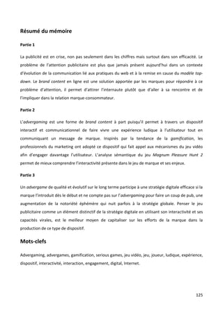 Résumé du mémoire

Partie 1

La publicité est en crise, non pas seulement dans les chiffres mais surtout dans son efficacité. Le
problème de l’attention publicitaire est plus que jamais présent aujourd’hui dans un contexte
d’évolution de la communication lié aux pratiques du web et à la remise en cause du modèle top-
down. Le brand content en ligne est une solution apportée par les marques pour répondre à ce
problème d’attention, il permet d’attirer l’internaute plutôt que d’aller à sa rencontre et de
l’impliquer dans la relation marque-consommateur.

Partie 2

L’advergaming est une forme de brand content à part puisqu’il permet à travers un dispositif
interactif et communicationnel de faire vivre une expérience ludique à l’utilisateur tout en
communiquant un message de marque. Inspirés par la tendance de la gamification, les
professionnels du marketing ont adopté ce dispositif qui fait appel aux mécanismes du jeu vidéo
afin d’engager davantage l’utilisateur. L’analyse sémantique du jeu Magnum Pleasure Hunt 2
permet de mieux comprendre l’interactivité présente dans le jeu de marque et ses enjeux.

Partie 3

Un advergame de qualité et évolutif sur le long terme participe à une stratégie digitale efficace si la
marque l’introduit dès le début et ne compte pas sur l’advergaming pour faire un coup de pub, une
augmentation de la notoriété éphémère qui nuit parfois à la stratégie globale. Penser le jeu
publicitaire comme un élément distinctif de la stratégie digitale en utilisant son interactivité et ses
capacités virales, est le meilleur moyen de capitaliser sur les efforts de la marque dans la
production de ce type de dispositif.

Mots-clefs

Advergaming, advergames, gamification, serious games, jeu vidéo, jeu, joueur, ludique, expérience,
dispositif, interactivité, interaction, engagement, digital, Internet.




                                                                                                   125
 