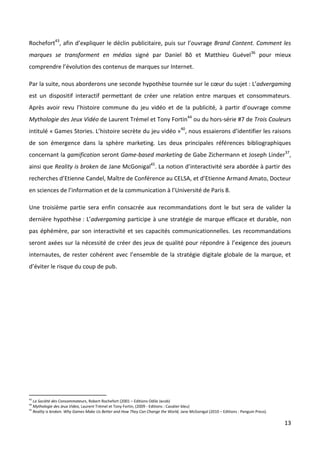 Rochefort43, afin d’expliquer le déclin publicitaire, puis sur l’ouvrage Brand Content. Comment les
marques se transforment en médias signé par Daniel Bô et Matthieu Guével36 pour mieux
comprendre l’évolution des contenus de marques sur Internet.

Par la suite, nous aborderons une seconde hypothèse tournée sur le cœur du sujet : L’advergaming
est un dispositif interactif permettant de créer une relation entre marques et consommateurs.
Après avoir revu l’histoire commune du jeu vidéo et de la publicité, à partir d’ouvrage comme
Mythologie des Jeux Vidéo de Laurent Trémel et Tony Fortin44 ou du hors-série #7 de Trois Couleurs
intitulé « Games Stories. L’histoire secrète du jeu vidéo »40, nous essaierons d’identifier les raisons
de son émergence dans la sphère marketing. Les deux principales références bibliographiques
concernant la gamification seront Game-based marketing de Gabe Zichermann et Joseph Linder37,
ainsi que Reality is broken de Jane McGonigal45. La notion d’interactivité sera abordée à partir des
recherches d’Etienne Candel, Maître de Conférence au CELSA, et d’Etienne Armand Amato, Docteur
en sciences de l’information et de la communication à l’Université de Paris 8.

Une troisième partie sera enfin consacrée aux recommandations dont le but sera de valider la
dernière hypothèse : L’advergaming participe à une stratégie de marque efficace et durable, non
pas éphémère, par son interactivité et ses capacités communicationnelles. Les recommandations
seront axées sur la nécessité de créer des jeux de qualité pour répondre à l’exigence des joueurs
internautes, de rester cohérent avec l’ensemble de la stratégie digitale globale de la marque, et
d’éviter le risque du coup de pub.




43
     La Société des Consommateurs, Robert Rochefort (2001 – Editions Odile Jacob)
44
     Mythologie des Jeux Video, Laurent Trémel et Tony Fortin, (2009 - Editions : Cavalier bleu)
45
     Reality is broken. Why Games Make Us Better and How They Can Change the World, Jane McGonigal (2010 – Editions : Penguin Press).

                                                                                                                                        13
 