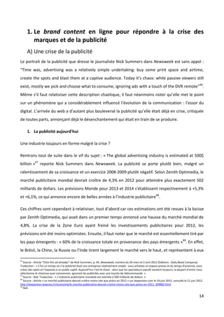 1. Le brand content en ligne pour répondre à la crise des
        marques et de la publicité
     A) Une crise de la publicité
Le portrait de la publicité que dresse le journaliste Nick Summers dans Newsweek est sans appel :
“Time was, advertising was a relatively simple undertaking: buy some print space and airtime,
create the spots and blast them at a captive audience. Today it’s chaos: while passive viewers still
exist, mostly we pick and choose what to consume, ignoring ads with a touch of the DVR remote”46.
Même s’il faut relativiser cette description chaotique, il faut néanmoins noter qu’elle met le point
sur un phénomène qui a considérablement influencé l’évolution de la communication : l’essor du
digital. L’arrivée du web a d’autant plus bouleversé la publicité qu’elle était déjà en crise, critiquée
de toutes parts, annonçant déjà le désenchantement qui était en train de se produire.

     1. La publicité aujourd’hui

Une industrie toujours en forme malgré la crise ?

Rentrons tout de suite dans le vif du sujet : « The global advertising industry is estimated at 500$
billion »47 reporte Nick Summers dans Newsweek. La publicité se porte plutôt bien, malgré un
ralentissement de sa croissance et un exercice 2008-2009 plutôt négatif. Selon Zenith Optimedia, le
marché publicitaire mondial devrait croître de 4,3% en 2012 pour atteindre plus exactement 502
milliards de dollars. Les prévisions Monde pour 2013 et 2014 s’établissent respectivement à +5,3%
et +6,1%, ce qui annonce encore de belles années à l’industrie publicitaire48.

Ces chiffres sont cependant à relativiser, tout d’abord car ces estimations ont été revues à la baisse
par Zenith Optimedia, qui avait dans un premier temps annoncé une hausse du marché mondial de
4,8%. La crise de la Zone Euro ayant freiné les investissements publicitaires pour 2012, les
prévisions ont été moins optimistes. Ensuite, il faut noter que le marché est essentiellement tiré par
les pays émergents : « 60% de la croissance totale en provenance des pays émergents »49. En effet,
le Brésil, la Chine, la Russie ou l’Inde tirent largement le marché vers le haut, et représentent à eux

46
   Source : Article “Click this ad already!” de Nick Summers, p. 45, Newsweek, numéro du 26 mars et 2 avril 2012 (Editions : Daily Beast Company).
Traduction : « Il fut un temps où il la publicité était une entreprise relativement simple : vous achetiez un espace presse et du temps d’antenne, vous
créiez des spots et l’exposiez à un public captif. Aujourd’hui c’est le chaos : alors que les spectateurs passifs existent toujours, la plupart d’entre nous
sélectionne et choisisse quoi consommer, ignorant les publicités avec une touche de télécommande. »
47
   Source : Ibid. Traduction : « L’industrie publicitaire mondiale est estimée à 500 milliards de dollars. »
48
   Source : Article « Le marché publicitaire devrait croître moins vite que prévu en 2012 » sur lexpansion.com le 19 juin 2012, consulté le 21 juin 2012.
http://lexpansion.lexpress.fr/economie/le-marche-publiciatire-devrait-croitre-moins-vite-que-prevu-en-2012_304882.html
49
   Ibid.

                                                                                                                                                        14
 