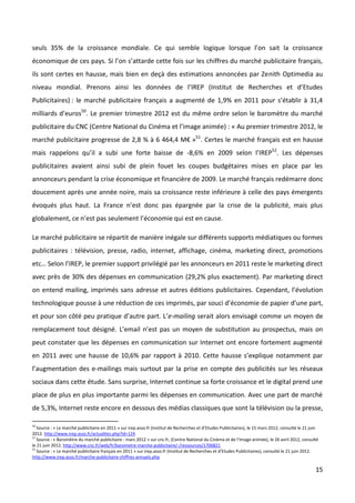 seuls 35% de la croissance mondiale. Ce qui semble logique lorsque l’on sait la croissance
économique de ces pays. Si l’on s’attarde cette fois sur les chiffres du marché publicitaire français,
ils sont certes en hausse, mais bien en deçà des estimations annoncées par Zenith Optimedia au
niveau mondial. Prenons ainsi les données de l’IREP (Institut de Recherches et d’Etudes
Publicitaires) : le marché publicitaire français a augmenté de 1,9% en 2011 pour s’établir à 31,4
milliards d’euros50. Le premier trimestre 2012 est du même ordre selon le baromètre du marché
publicitaire du CNC (Centre National du Cinéma et l’image animée) : « Au premier trimestre 2012, le
marché publicitaire progresse de 2,8 % à 6 464,4 M€ »51. Certes le marché français est en hausse
mais rappelons qu’il a subi une forte baisse de -8,6% en 2009 selon l’IREP52. Les dépenses
publicitaires avaient ainsi subi de plein fouet les coupes budgétaires mises en place par les
annonceurs pendant la crise économique et financière de 2009. Le marché français redémarre donc
doucement après une année noire, mais sa croissance reste inférieure à celle des pays émergents
évoqués plus haut. La France n’est donc pas épargnée par la crise de la publicité, mais plus
globalement, ce n’est pas seulement l’économie qui est en cause.

Le marché publicitaire se répartit de manière inégale sur différents supports médiatiques ou formes
publicitaires : télévision, presse, radio, internet, affichage, cinéma, marketing direct, promotions
etc… Selon l’IREP, le premier support privilégié par les annonceurs en 2011 reste le marketing direct
avec près de 30% des dépenses en communication (29,2% plus exactement). Par marketing direct
on entend mailing, imprimés sans adresse et autres éditions publicitaires. Cependant, l’évolution
technologique pousse à une réduction de ces imprimés, par souci d’économie de papier d’une part,
et pour son côté peu pratique d’autre part. L’e-mailing serait alors envisagé comme un moyen de
remplacement tout désigné. L’email n’est pas un moyen de substitution au prospectus, mais on
peut constater que les dépenses en communication sur Internet ont encore fortement augmenté
en 2011 avec une hausse de 10,6% par rapport à 2010. Cette hausse s’explique notamment par
l’augmentation des e-mailings mais surtout par la prise en compte des publicités sur les réseaux
sociaux dans cette étude. Sans surprise, Internet continue sa forte croissance et le digital prend une
place de plus en plus importante parmi les dépenses en communication. Avec une part de marché
de 5,3%, Internet reste encore en dessous des médias classiques que sont la télévision ou la presse,

50
   Source : « Le marché publicitaire en 2011 » sur irep.asso.fr (Institut de Recherches et d’Etudes Publicitaires), le 15 mars 2012, consulté le 21 juin
2012. http://www.irep.asso.fr/actualites.php?id=124
51
   Source : « Baromètre du marché publicitaire : mars 2012 » sur cnc.fr, (Centre National du Cinéma et de l’Image animée), le 26 avril 2012, consulté
le 21 juin 2012. http://www.cnc.fr/web/fr/barometre-marche-publicitaire/-/ressources/1706821
52
   Source : « Le marché publicitaire français en 2011 » sur irep.asso.fr (Institut de Recherches et d’Etudes Publicitaires), consulté le 21 juin 2012.
http://www.irep.asso.fr/marche-publicitaire-chiffres-annuels.php

                                                                                                                                                      15
 