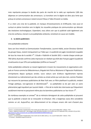mais représente presque le double des parts de marché de la radio qui représente 2,8% des
dépenses en communication des annonceurs. La transition vers le digital est donc plus lente que
prévue et certains annonceurs restent encore frileux à l’idée d’investir ce média.

Il y a bien une crise de la publicité, en manque d’investissements et d’efficacité, mais aussi et
surtout en pleine transition vers le digital, les nouvelles pratiques de communication qui découle
des évolutions technologiques. Cependant, nous allons voir que la publicité subit également une
crise de confiance, menant à une publiphobie ambiante, remettant en cause son modèle.

     2. Le déclin publicitaire

Une publiphobie ambiante

Dans son livre intitulé La Communication Transformative, Laurent Habib, ancien Directeur Général
du groupe Havas, revient ironiquement sur l’idée que « la publicité est jugée moralement coupable
de tous les maux de la société »53. L’étude « Publicité et Société 2011 » menée chaque année par
TNS Sofres-Australie confirme cette impression en révélant que 81% des Français jugent la publicité
envahissante et que 37% sont publiphobes (chiffres en hausse)54.

Cette publiphobie ambiante se ressent également à travers les mouvements et organisations anti-
pub en France comme les Déboulonneurs, Brigade Anti Pub ou Résistance à l’Agression Publicitaire,
omniprésents depuis quelques années. Leurs valeurs sont d’ailleurs régulièrement reprises
directement ou indirectement par des artistes ou street-artists qui vont plus loin, comme Pixelator
qui recouvre les panneaux publicitaires de New York avec un filtre pixellisant la publicité, rendant
l’image poétique, non-agressive et désintéressée55. La publiphobie va de pair avec un autre
phénomène jugé inquiétant par Laurent Habib : « Près de la moitié des internautes qui fréquentent
assidûment Internet ne perçoivent même plus les bannières publicitaires sur leur écran »56.

De nombreux exemples en annexe57 de ce mémoire témoignent de cette publiphobie et prouvent
que la publicité a besoin de se renouveler et d’évoluer. Elle a longtemps voulu être considérée
comme un art. Aujourd’hui, son détournement et les critiques envers elle sont d’autant plus


53
   Source : La Communication Transformative. Pour en finir avec les idées vaines, p. 103, Laurent Habib (2010 – Editions : PUF)
54
   Source : Publicité et Société 2011 : Décrochages, étude TNS-Sofres Australie, sur tns-sofres.com le 27 septembre 2011, consulté le 24 juin 2012.
http://www.tns-sofres.com/points-de-vue/190E522A5AE444B091DE500B455C83EE.aspx
55
   Cf annexe 4 : Pixelator
56
   Source : La Communication Transformative. Pour en finir avec les idées vaines, p. 111, Laurent Habib (2010 – Editions : PUF)
57
   Cf annexe 5 : Brandalism project & street art

                                                                                                                                                      16
 