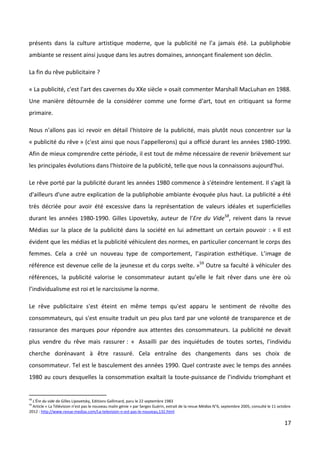 présents dans la culture artistique moderne, que la publicité ne l’a jamais été. La publiphobie
ambiante se ressent ainsi jusque dans les autres domaines, annonçant finalement son déclin.

La fin du rêve publicitaire ?

« La publicité, c'est l'art des cavernes du XXe siècle » osait commenter Marshall MacLuhan en 1988.
Une manière détournée de la considérer comme une forme d'art, tout en critiquant sa forme
primaire.

Nous n'allons pas ici revoir en détail l'histoire de la publicité, mais plutôt nous concentrer sur la
« publicité du rêve » (c'est ainsi que nous l’appellerons) qui a officié durant les années 1980-1990.
Afin de mieux comprendre cette période, il est tout de même nécessaire de revenir brièvement sur
les principales évolutions dans l'histoire de la publicité, telle que nous la connaissons aujourd'hui.

Le rêve porté par la publicité durant les années 1980 commence à s'éteindre lentement. Il s'agit là
d'ailleurs d'une autre explication de la publiphobie ambiante évoquée plus haut. La publicité a été
très décriée pour avoir été excessive dans la représentation de valeurs idéales et superficielles
durant les années 1980-1990. Gilles Lipovetsky, auteur de l’Ere du Vide58, reivent dans la revue
Médias sur la place de la publicité dans la société en lui admettant un certain pouvoir : « Il est
évident que les médias et la publicité véhiculent des normes, en particulier concernant le corps des
femmes. Cela a créé un nouveau type de comportement, l’aspiration esthétique. L’image de
référence est devenue celle de la jeunesse et du corps svelte. »59 Outre sa faculté à véhiculer des
références, la publicité valorise le consommateur autant qu’elle le fait rêver dans une ère où
l’individualisme est roi et le narcissisme la norme.

Le rêve publicitaire s'est éteint en même temps qu'est apparu le sentiment de révolte des
consommateurs, qui s'est ensuite traduit un peu plus tard par une volonté de transparence et de
rassurance des marques pour répondre aux attentes des consommateurs. La publicité ne devait
plus vendre du rêve mais rassurer : « Assailli par des inquiétudes de toutes sortes, l’individu
cherche dorénavant à être rassuré. Cela entraîne des changements dans ses choix de
consommateur. Tel est le basculement des années 1990. Quel contraste avec le temps des années
1980 au cours desquelles la consommation exaltait la toute-puissance de l’individu triomphant et


58
  L'Ère du vide de Gilles Lipovetsky, Editions Gallimard, paru le 22 septembre 1983
59
  Article « La Télévision n’est pas le nouveau malin génie » par Serges Guérin, extrait de la revue Médias N°6, septembre 2005, consulté le 11 octobre
2012 : http://www.revue-medias.com/La-television-n-est-pas-le-nouveau,132.html

                                                                                                                                                  17
 