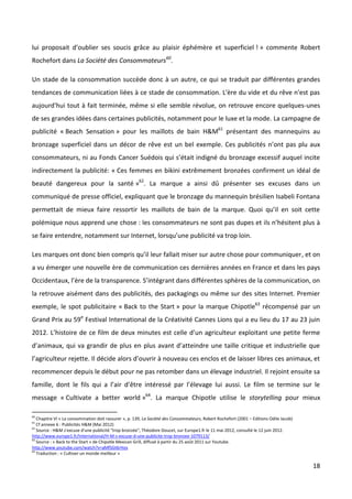 lui proposait d’oublier ses soucis grâce au plaisir éphémère et superficiel ! » commente Robert
Rochefort dans La Société des Consommateurs60.

Un stade de la consommation succède donc à un autre, ce qui se traduit par différentes grandes
tendances de communication liées à ce stade de consommation. L'ère du vide et du rêve n'est pas
aujourd'hui tout à fait terminée, même si elle semble révolue, on retrouve encore quelques-unes
de ses grandes idées dans certaines publicités, notamment pour le luxe et la mode. La campagne de
publicité « Beach Sensation » pour les maillots de bain H&M61 présentant des mannequins au
bronzage superficiel dans un décor de rêve est un bel exemple. Ces publicités n’ont pas plu aux
consommateurs, ni au Fonds Cancer Suédois qui s’était indigné du bronzage excessif auquel incite
indirectement la publicité: « Ces femmes en bikini extrêmement bronzées confirment un idéal de
beauté dangereux pour la santé »62. La marque a ainsi dû présenter ses excuses dans un
communiqué de presse officiel, expliquant que le bronzage du mannequin brésilien Isabeli Fontana
permettait de mieux faire ressortir les maillots de bain de la marque. Quoi qu’il en soit cette
polémique nous apprend une chose : les consommateurs ne sont pas dupes et ils n’hésitent plus à
se faire entendre, notamment sur Internet, lorsqu’une publicité va trop loin.

Les marques ont donc bien compris qu’il leur fallait miser sur autre chose pour communiquer, et on
a vu émerger une nouvelle ère de communication ces dernières années en France et dans les pays
Occidentaux, l’ère de la transparence. S’intégrant dans différentes sphères de la communication, on
la retrouve aisément dans des publicités, des packagings ou même sur des sites Internet. Premier
exemple, le spot publicitaire « Back to the Start » pour la marque Chipotle63 récompensé par un
Grand Prix au 59e Festival International de la Créativité Cannes Lions qui a eu lieu du 17 au 23 juin
2012. L’histoire de ce film de deux minutes est celle d’un agriculteur exploitant une petite ferme
d’animaux, qui va grandir de plus en plus avant d’atteindre une taille critique et industrielle que
l’agriculteur rejette. Il décide alors d’ouvrir à nouveau ces enclos et de laisser libres ces animaux, et
recommencer depuis le début pour ne pas retomber dans un élevage industriel. Il rejoint ensuite sa
famille, dont le fils qui a l’air d’être intéressé par l’élevage lui aussi. Le film se termine sur le
message « Cultivate a better world »64. La marque Chipotle utilise le storytelling pour mieux

60
   Chapitre VI « La consommation doit rassurer », p. 139, La Société des Consommateurs, Robert Rochefort (2001 – Editions Odile Jacob)
61
   Cf annexe 6 : Publicités H&M (Mai 2012)
62
   Source : H&M s'excuse d'une publicité "trop bronzée", Théodore Doucet, sur Europe1.fr le 11 mai 2012, consulté le 12 juin 2012.
http://www.europe1.fr/International/H-M-s-excuse-d-une-publicite-trop-bronzee-1079113/
63
   Source : « Back to the Start » de Chipotle Mexican Grill, diffusé à partir du 25 août 2011 sur Youtube.
http://www.youtube.com/watch?v=aMfSGt6rHos
64
   Traduction : « Cultiver un monde meilleur »

                                                                                                                                         18
 