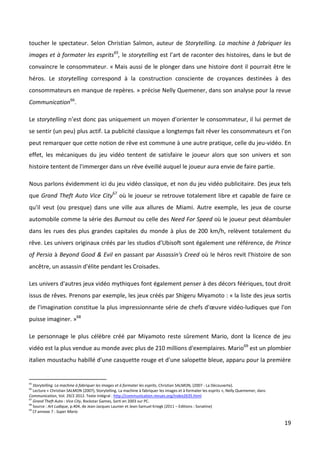 toucher le spectateur. Selon Christian Salmon, auteur de Storytelling. La machine à fabriquer les
images et à formater les esprits65, le storytelling est l’art de raconter des histoires, dans le but de
convaincre le consommateur. « Mais aussi de le plonger dans une histoire dont il pourrait être le
héros. Le storytelling correspond à la construction consciente de croyances destinées à des
consommateurs en manque de repères. » précise Nelly Quemener, dans son analyse pour la revue
Communication66.

Le storytelling n’est donc pas uniquement un moyen d'orienter le consommateur, il lui permet de
se sentir (un peu) plus actif. La publicité classique a longtemps fait rêver les consommateurs et l'on
peut remarquer que cette notion de rêve est commune à une autre pratique, celle du jeu-vidéo. En
effet, les mécaniques du jeu vidéo tentent de satisfaire le joueur alors que son univers et son
histoire tentent de l'immerger dans un rêve éveillé auquel le joueur aura envie de faire partie.

Nous parlons évidemment ici du jeu vidéo classique, et non du jeu vidéo publicitaire. Des jeux tels
que Grand Theft Auto Vice City67 où le joueur se retrouve totalement libre et capable de faire ce
qu'il veut (ou presque) dans une ville aux allures de Miami. Autre exemple, les jeux de course
automobile comme la série des Burnout ou celle des Need For Speed où le joueur peut déambuler
dans les rues des plus grandes capitales du monde à plus de 200 km/h, relèvent totalement du
rêve. Les univers originaux créés par les studios d'Ubisoft sont également une référence, de Prince
of Persia à Beyond Good & Evil en passant par Assassin's Creed où le héros revit l'histoire de son
ancêtre, un assassin d'élite pendant les Croisades.

Les univers d'autres jeux vidéo mythiques font également penser à des décors féériques, tout droit
issus de rêves. Prenons par exemple, les jeux créés par Shigeru Miyamoto : « la liste des jeux sortis
de l'imagination constitue la plus impressionnante série de chefs d'œuvre vidéo-ludiques que l'on
puisse imaginer. »68

Le personnage le plus célèbre créé par Miyamoto reste sûrement Mario, dont la licence de jeu
vidéo est la plus vendue au monde avec plus de 210 millions d'exemplaires. Mario69 est un plombier
italien moustachu habillé d'une casquette rouge et d'une salopette bleue, apparu pour la première


65
   Storytelling. La machine à fabriquer les images et à formater les esprits, Christian SALMON, (2007 - La Découverte).
66
   Lecture « Christian SALMON (2007), Storytelling. La machine à fabriquer les images et à formater les esprits », Nelly Quememer, dans
Communication, Vol. 29/2 2012. Texte intégral : http://communication.revues.org/index2635.html
67
   Grand Theft Auto : Vice City, Rockstar Games, Sorti en 2003 sur PC.
68
   Source : Art Ludique, p.404, de Jean-Jacques Launier et Jean-Samuel Kriegk (2011 – Editions : Sonatine)
69
   Cf annexe 7 : Super Mario

                                                                                                                                          19
 