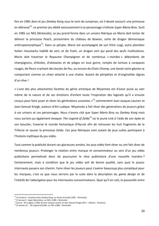 fois en 1981 dans le jeu Donkey Kong sous le nom de Jumpman, où il devait secourir une princesse
en détresse70. Le premier jeu dédié exclusivement à ce personnage s'intitule Super Mario Bros. Sorti
en 1985 sur NES (Nintendo), ce jeu prend forme dans un univers féérique où Mario doit tenter de
délivrer la princesse Peach, prisionnière du château de Bowser, sorte de dragon démoniaque
anthropomorphique71. Dans ce périple, Mario est accompagné de son frère Luigi, autre plombier
italien moustachu habillé de vert, et de Yoshi, un dragon vert qui pond des œufs multicolores.
Mario doit traverser le Royaume Champignon et de nombreux « mondes » débordants de
champignons, d'étoiles, d'obstacles et de pièges en tout genre, remplis de tortues à carapaces
rouges, de fleurs crachant des boules de feu, ou encore de Chain Chomp, une boule noire géante se
comportant comme un chien attaché à une chaîne. Autant de péripéties et d’originalités dignes
d’un rêve !

« L'une des plus attachantes facettes du génie artistique de Miyamoto est d'avoir puisé au sein
même de la nature et de ses émotions d'enfant toute l'inspiration des logiciels qu'il a ensuite
conçus pour faire jouer et rêver les générations suivantes »72 commentent Jean-Jacques Launier et
Jean-Samuel Kriegk, auteurs d'Art Ludique. Miyamoto a fait rêver des générations de joueurs grâce
à ces univers et ces personnages. Nous n'avons cité que Super Mario Bros ou Donkey Kong mais
nous aurions pu également évoquer The Legend of Zelda73 où le jeune Link à l’aide de son épée et
son bouclier, traverse le monde fantastique d’Hyrule afin de retrouver les huit fragments de la
Triforce et sauver la princesse Zelda. Ces jeux féériques sont autant de jeux cultes participant à
l’histoire mythique du jeu vidéo.

Tout comme la publicité durant ses glorieuses années, les jeux vidéo font rêver ou ont fait rêver de
nombreux joueurs. Prolonger la relation entre marque et consommateur au sein d'un jeu vidéo
publicitaire permettrait donc de poursuivre le rêve publicitaire d'une nouvelle manière ?
Certainement, mais à condition que le jeu vidéo soit de bonne qualité, sans quoi le joueur
internaute passera son chemin. Faire rêver les joueurs peut s'avérer beaucoup plus compliqué pour
les marques, c'est ce que nous verrons par la suite dans la description du game design et de
l'intérêt de l'advergame pour les internautes-consommateurs. Quoi qu’il en soit, la passerelle entre



70
   Cf annexe 8 : Jumpman dans Donkey Kong, sur borne d’arcade (1981 – Nintendo).
71
   Cf annexe 9 : Super Mario Bros, sur NES, (1985 – Nintendo)
72
   Source : Art Ludique, p.400, de Jean-Jacques Launier et Jean-Samuel Kriegk (2011 – Editions : Sonatine)
73
   Cf annexe 10 : The Legend of Zelda, sur NES (1986 – Nintendo)

                                                                                                             20
 