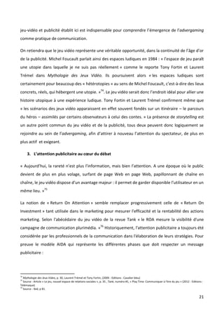 jeu-vidéo et publicité établit ici est indispensable pour comprendre l’émergence de l’advergaming
comme pratique de communication.

On retiendra que le jeu vidéo représente une véritable opportunité, dans la continuité de l’âge d’or
de la publicité. Michel Foucault parlait ainsi des espaces ludiques en 1984 : « l’espace de jeu paraît
une utopie dans laquelle je ne suis pas réellement » comme le reporte Tony Fortin et Laurent
Trémel dans Mythologie des Jeux Vidéo. Ils poursuivent alors « les espaces ludiques sont
certainement pour beaucoup des « hétérotopies » au sens de Michel Foucault, c’est-à-dire des lieux
concrets, réels, qui hébergent une utopie. »74. Le jeu vidéo serait donc l’endroit idéal pour allier une
histoire utopique à une expérience ludique. Tony Fortin et Laurent Trémel confirment même que
« les scénarios des jeux vidéo apparaissent en effet souvent fondés sur un itinéraire – le parcours
du héros – assimilés par certains observateurs à celui des contes. » La présence de storytelling est
un autre point commun du jeu vidéo et de la publicité, tous deux peuvent donc logiquement se
rejoindre au sein de l’advergaming, afin d’attirer à nouveau l’attention du spectateur, de plus en
plus actif et exigeant.

     3. L’attention publicitaire au cœur du débat

« Aujourd’hui, la rareté n’est plus l’information, mais bien l’attention. A une époque où le public
devient de plus en plus volage, surfant de page Web en page Web, papillonnant de chaîne en
chaîne, le jeu vidéo dispose d’un avantage majeur : il permet de garder disponible l’utilisateur en un
même lieu. »75

La notion de « Return On Attention » semble remplacer progressivement celle de « Return On
Investment » tant utilisée dans le marketing pour mesurer l'efficacité et la rentabilité des actions
marketing. Selon l'abécédaire du jeu vidéo de la revue Tank « le ROA mesure la visibilité d'une
campagne de communication plurimédia. »76 Historiquement, l'attention publicitaire a toujours été
considérée par les professionnels de la communication dans l'élaboration de leurs stratégies. Pour
preuve le modèle AIDA qui représente les différentes phases que doit respecter un message
publicitaire :




74
   Mythologie des Jeux Video, p. 30, Laurent Trémel et Tony Fortin, (2009 - Editions : Cavalier bleu)
75
   Source : Article « Le jeu, nouvel espace de relations sociales », p. 35 , Tank, numéro #1, « Play Time. Communiquer à l’ère du jeu » (2012 - Editions :
Télémaque)
76
   Source : Ibid, p 81.

                                                                                                                                                      21
 