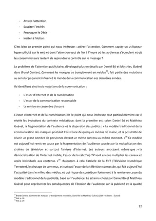 -    Attirer l'Attention
        -    Susciter l'Intérêt
        -    Provoquer le Désir
        -    Inciter à l'Action

C'est bien ce premier point qui nous intéresse : attirer l'attention. Comment capter un utilisateur
hypersollicité sur le web et dont l'attention vaut de l'or à l'heure où les audiences s'écroulent et où
les consommateurs tentent de reprendre le contrôle sur le message ?

Le problème de l’attention publicitaire, développé plus en détails par Daniel Bô et Matthieu Guével
dans Brand Content, Comment les marques se transforment en médias77, fait partie des mutations
au sens large qui ont influencé le monde de la communication ces dernières années.

Ils identifient ainsi trois mutations de la communication :

        -    L’essor d’Internet et de la numérisation
        -    L’essor de la communication responsable
        -    La remise en cause des discours

L’essor d’Internet et de la numérisation est le point qui nous intéresse tout particulièrement car il
révèle les évolutions du contexte médiatique, dont la première est, selon Daniel Bô et Matthieu
Guével, la fragmentation de l’audience et la dispersion des publics : « Le modèle traditionnel de la
communication des marques postulait l’existence de quelques médias de masse, et la possibilité de
réunir un grand nombre de personnes devant un même contenu au même moment. »78 Ce modèle
est aujourd’hui remis en cause par la fragmentation de l’audience causée par la multiplication des
chaînes de télévision et surtout l’arrivée d’Internet. Les auteurs anticipent même que : « la
démocratisation de l’Internet mobile, l’essor de la catch’up TV vont encore multiplier les canaux et
accès individuels aux contenus. »79 Rajoutons à cela l’arrivée de la TNT (Télévision Numérique
Terrestre), le piratage de contenus, et surtout l’essor de la télévision connectée, qui fait aujourd’hui
l’actualité dans le milieu des médias, et qui risque de contribuer fortement à la remise en cause du
modèle traditionnel de la publicité, basé sur l’audience. Le schéma choisi par Daniel Bô et Matthieu
Guével pour représenter les conséquences de l’érosion de l’audience sur la publicité et la qualité


77
     Brand Content. Comment les marques se transforment en médias, Daniel Bô et Matthieu Guével, (2009 – Editions : Dunod)
78
     Ibid, p. 16
79
     Ibid, p. 29

                                                                                                                             22
 