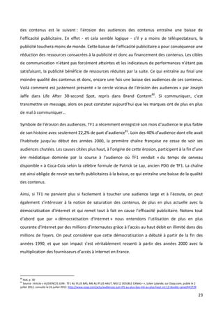 des contenus est le suivant : l’érosion des audiences des contenus entraîne une baisse de
l’efficacité publicitaire. En effet - et cela semble logique - s’il y a moins de téléspectateurs, la
publicité touchera moins de monde. Cette baisse de l’efficacité publicitaire a pour conséquence une
réduction des ressources consacrées à la publicité et donc au financement des contenus. Les cibles
de communication n’étant pas forcément atteintes et les indicateurs de performances n’étant pas
satisfaisant, la publicité bénéficie de ressources réduites par la suite. Ce qui entraîne au final une
moindre qualité des contenus et donc, encore une fois une baisse des audiences de ces contenus.
Voilà comment est justement présenté « le cercle vicieux de l’érosion des audiences » par Joseph
Jaffe dans Life After 30-second Spot, repris dans Brand Content80. Si communiquer, c’est
transmettre un message, alors on peut constater aujourd’hui que les marques ont de plus en plus
de mal à communiquer…

Symbole de l’érosion des audiences, TF1 a récemment enregistré son mois d’audience le plus faible
de son histoire avec seulement 22,2% de part d’audience81. Loin des 40% d’audience dont elle avait
l’habitude jusqu’au début des années 2000, la première chaîne française ne cesse de voir ses
audiences chutées. Les causes citées plus haut, à l’origine de cette érosion, participent à la fin d’une
ère médiatique dominée par la course à l’audience où TF1 vendait « du temps de cerveau
disponible » à Coca-Cola selon la célèbre formule de Patrick Le Lay, ancien PDG de TF1. La chaîne
est ainsi obligée de revoir ses tarifs publicitaires à la baisse, ce qui entraîne une baisse de la qualité
des contenus.

Ainsi, si TF1 ne parvient plus si facilement à toucher une audience large et à l’écoute, on peut
également s’intéresser à la notion de saturation des contenus, de plus en plus actuelle avec la
démocratisation d’Internet et qui remet tout à fait en cause l’efficacité publicitaire. Notons tout
d’abord que par « démocratisation d’Internet » nous entendons l’utilisation de plus en plus
courante d’Internet par des millions d’internautes grâce à l’accès au haut débit en illimité dans des
millions de foyers. On peut considérer que cette démocratisation a débuté à partir de la fin des
années 1990, et que son impact s’est véritablement ressenti à partir des années 2000 avec la
multiplication des fournisseurs d’accès à Internet en France.




80
  Ibid, p. 30
81
  Source : Article « AUDIENCES JUIN : TF1 AU PLUS BAS, M6 AU PLUS HAUT, NRJ 12 DOUBLE CANAL+ », Julien Lalande, sur Ozpa.com, publié le 2
juillet 2012, consulté le 26 juillet 2012. http://www.ozap.com/actu/audiences-juin-tf1-au-plus-bas-m6-au-plus-haut-nrj-12-double-canal/441729

                                                                                                                                                23
 