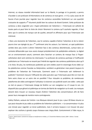 Internet, ce réseau mondial informatisé basé sur la liberté, le partage et la gratuité, a permis
d’accéder à une profusion d’informations et de contenus en tout genre. « Il n’y a plus assez de 24
heures d’une journée pour regarder tous les contenus accessibles facilement sur une quantité
croissante de supports »82 résument plutôt bien les auteurs de Brand Content. Cette profusion de
contenus a donc engendré une « hyper-sollicitation de l’attention » : l’internaute est sollicité de
toutes parts et peut faire le choix de choisir librement le contenu qu’il souhaite regarder, il faut
donc que le contenu de marque soit de qualité, attractif et affinitaire pour que l’internaute soit
intéressé.

« Dans une économie de l’attention, seul le contenu capable d’attirer l’attention et de la retenir
pourra tirer son épingle du jeu » 83 confirment ainsi les auteurs. Sur Internet, un spot publicitaire
semble donc peu enclin à attirer l’attention face à des contenus désintéressés, surtout dans un
contexte défavorable que nous avons évoqué précédemment de publiphobie ambiante. Le digital
est un environnement saturé, comment alors favoriser un contenu de marque face à l’hyper-
sollicitation dont sont victimes les internautes ? La profusion de contenus participe à l’inefficacité
publicitaire car l’internaute ne ressent pas l’intérêt de regarder des contenus publicitaires alors qu’il
a le choix. De plus, les nombreuses publicités qui sont visibles avant le visionnage d’une vidéo sur
les plateformes comme Youtube ou Dailymotion, semblent se généraliser mais posent toujours le
problème de l’attention de l’internaute. Comment savoir si l’internaute voit réellement la
publicité ? Comment mesurer l’efficacité de cette pub alors que l’internaute peut être en train de
faire autre chose sur un autre site en parallèle ? Pour résoudre ce problème, de nombreuses
plateformes de vidéo contraignent l’utilisateur à visionner une publicité avant une vidéo : cette pub
se met en pause si l’internaute change de fenêtre sur son navigateur ou s’il coupe le son. Un
dispositif plus que gênant et polémique en termes de liberté de navigation sur le web. Les marques
doivent donc trouver un nouveau moyen d’attirer l’attention des consommateurs afin de faire
passer leurs messages de manière moins contraignante.

Valéry Pothain, auteure de l'article « Les Marques doivent jouer le jeu » pour CB News résume ce
que peut résoudre le jeu vidéo au problème de l'attention publicitaire : « Le consommateur n'a plus
une minute pour regarder un écran publicitaire, mais il arrivera toujours à en trouver dix pour
exploser des cochons à grands coups d'oiseaux avec Angry Birds. Contrairement à l'idée reçue, le

82
     Source : Brand Content. Comment les marques se transforment en médias, p. 37, Daniel Bô et Matthieu Guével, (2009 – Editions : Dunod)
83
     Ibid, p. 38

                                                                                                                                             24
 