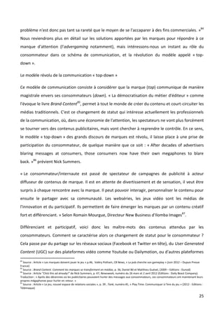 problème n'est donc pas tant sa rareté que le moyen de se l'accaparer à des fins commerciales. »84
Nous reviendrons plus en détail sur les solutions apportées par les marques pour répondre à ce
manque d'attention (l’advergaming notamment), mais intéressons-nous un instant au rôle du
consommateur dans ce schéma de communication, et la révolution du modèle appelé « top-
down ».

Le modèle révolu de la communication « top-down »

Ce modèle de communication consiste à considérer que la marque (top) communique de manière
magistrale envers ses consommateurs (down). « La démocratisation du métier d'éditeur » comme
l'évoque le livre Brand Content85, permet à tout le monde de créer du contenu et court-circuiter les
médias traditionnels. C'est ce changement de statut qui intéresse actuellement les professionnels
de la communication, où, dans une économie de l'attention, les spectateurs ne vont plus forcément
se tourner vers des contenus publicitaires, mais vont chercher à reprendre le contrôle. En ce sens,
le modèle « top-down » des grands discours de marques est révolu, il laisse place à une prise de
participation du consommateur, de quelque manière que ce soit : « After decades of advertisers
blaring messages at consumers, those consumers now have their own megaphones to blare
back. »86 prévient Nick Summers.

« Le consommateur/internaute est passé de spectateur de campagnes de publicité à acteur
diffuseur de contenus de marque. Il est en attente de divertissement et de sensation, il veut être
surpris à chaque rencontre avec la marque. Il peut pouvoir interagir, personnaliser le contenu pour
ensuite le partager avec sa communauté. Les webséries, les jeux vidéo sont les médias de
l'innovation et du participatif. Ils permettent de faire émerger les marques par un contenu créatif
fort et différenciant. » Selon Romain Mourgue, Directeur New Business d'Ilomba Images87.

Différenciant et participatif, voici donc les maître-mots des contenus attendus par les
consommateurs. Comment se caractérise alors ce changement de statut pour le consommateur ?
Cela passe par du partage sur les réseaux sociaux (Facebook et Twitter en tête), du User Generated
Content (UGC) sur des plateformes vidéo comme Youtube ou Dailymotion, ou d'autres plateformes
84
   Source : Article « Les marques doivent jouer le jeu » p.46, Valéry Pothain, CB News, « La pub cherche son gameplay » (Juin 2012 – Dupuis Presse
France)
85
   Source : Brand Content. Comment les marques se transforment en médias, p. 36, Daniel Bô et Matthieu Guével, (2009 – Editions : Dunod)
86
   Source : Article “Click this ad already!” de Nick Summers, p. 47, Newsweek, numéro du 26 mars et 2 avril 2012 (Editions : Daily Beast Company).
Traduction : « Après des décennies où les publicitaires pouvaient hurler des messages aux consommateurs, ces consommateurs ont maintenant leurs
propres mégaphones pour hurler en retour. »
87
   Source : Article « Le jeu, nouvel espace de relations sociales », p. 39 , Tank, numéro #1, « Play Time. Communiquer à l’ère du jeu » (2012 - Editions :
Télémaque)

                                                                                                                                                      25
 