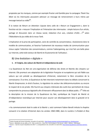 proposées par les marques, comme par exemple Procter and Gamble pour la campagne Thank You
Mom où les internautes pouvaient adresser un message de remerciement à leurs mères par
message textuel ou vidéo88.

À la notion de Return on Attention s'ajoute donc celle de « Return on Engagement », dont la
fonction est de « mesurer l'implication et l'interaction des internautes : simple lecture d'un article,
partage et discussion dans un réseau social, rédaction d'un avis, création d'UGC... »89 selon
l’Abécédaire du jeu vidéo de la revue Tank.

L'implication et la prise de participation, voire de contrôle du consommateur, révolutionne donc le
modèle de communication, et favorise l'avènement de nouveaux modes de communication pour
mieux capter l'attention des consommateurs, comme l'advergaming, qui s'est fait une belle place
sur Internet, cette toile vecteur de liberté et d'autonomie de l'utilisateur.

     B) Une évolution « digitale »
     1. A l’origine, des valeurs de liberté et indépendance du web


« La Quadrature du Net est une organisation de défense des droits et libertés des citoyens sur
Internet. Elle promeut une adaptation de la législation française et européenne qui soit fidèle aux
valeurs qui ont présidé au développement d'Internet, notamment la libre circulation de la
connaissance. À ce titre, la Quadrature du Net intervient notamment dans les débats concernant la
liberté d'expression, le droit d'auteur, la régulation du secteur des télécommunications ou encore
le respect de la vie privée. Elle fournit aux citoyens intéressés des outils leur permettant de mieux
comprendre les processus législatifs afin d'intervenir efficacement dans le débat public. »90 Telle est
la description de la mission de la Quadrature du Net, symbolique de l’esprit de liberté et
d’indépendance revendiqué par Internet pour assurer son développement dans la gratuité et le
partage.


« Au commencement était le code et la liberté », voici comment Fabien Benoît intitule le chapitre
consacré à la création d'Internet dans les années 1960-1980, dans le numéro 2 d'Usbek et Rica



88
   Chaîne Youtube de Procter & Gamble, consulté le 12 août 2012 : http://www.youtube.com/proctergamble?x=us_thankyoumom
89
   Source : Abécédaire du jeu vidéo, p. 81 , Tank, numéro #1, « Play Time. Communiquer à l’ère du jeu » (2012 - Editions : Télémaque)
90
   Source : « Qu’est-ce-que la Quadrature du Net ? », surlaquadrature.net, consulté le 12 août 2012. http://www.laquadrature.net/fr/qui-sommes-
nous

                                                                                                                                              26
 