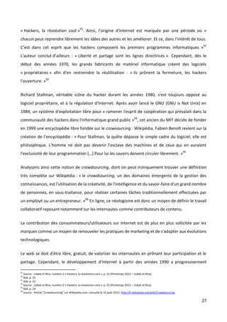 « Hackers, la révolution cool »91. Ainsi, l’origine d'Internet est marquée par une période où «
chacun peut reprendre librement les idées des autres et les améliorer. Et ce, dans l’intérêt de tous.
C’est dans cet esprit que les hackers composent les premiers programmes informatiques. »92
L'auteur conclut d’ailleurs : « Liberté et partage sont les lignes directrices ». Cependant, dès le
début des années 1970, les grands fabricants de matériel informatique créent des logiciels
« propriétaires » afin d'en restreindre la réutilisation : « ils prônent la fermeture, les hackers
l'ouverture. »93


Richard Stallman, véritable icône du hacker durant les années 1980, s'est toujours opposé au
logiciel propriétaire, et à la régulation d'Internet. Après avoir lancé le GNU (GNU is Not Unix) en
1984, un système d'exploitation libre pour « ramener l'esprit de coopération qui prévalait dans la
communauté des hackers dans l'informatique grand public »94, cet ancien du MIT décide de fonder
en 1999 une encyclopédie libre fondée sur le crowsourcing : Wikipédia. Fabien Benoît revient sur la
création de l’encyclopédie : « Pour Stallman, la quête dépasse le simple cadre du logiciel, elle est
philisophique. L'homme ne doit pas devenir l'esclave des machines et de ceux qui en auraient
l'exclusivité de leur programmation […] Pour lui les savoirs doivent circuler librement. »95


Analysons ainsi cette notion de crowdsourcing, dont on peut ironiquement trouver une définition
très complète sur Wikipédia : « le crowdsourcing, un des domaines émergents de la gestion des
connaissances, est l'utilisation de la créativité, de l'intelligence et du savoir-faire d'un grand nombre
de personnes, en sous-traitance, pour réaliser certaines tâches traditionnellement effectuées par
un employé ou un entrepreneur. »96 En ligne, ce néologisme est donc un moyen de définir le travail
collaboratif reposant notamment sur les internautes comme contributeurs de contenu.


La contribution des consommateurs/utilisateurs sur Internet est de plus en plus sollicitée par les
marques comme un moyen de renouveler les pratiques de marketing et de s'adapter aux évolutions
technologiques.


Le web se doit d'être libre, gratuit, de valoriser les internautes en prônant leur participation et le
partage. Cependant, le développement d'Internet à partir des années 1990 a progressivement

91
   Source : Usbek et Rica, numéro 2 « Hackers, la révolution cool », p. 22 (Printemps 2012 – Usbek et Rica)
92
   Ibid, p. 22
93
   Ibid, p. 22
94
   Source : Usbek et Rica, numéro 2 « Hackers, la révolution cool », p. 23 (Printemps 2012 – Usbek et Rica)
95
   Ibid, p. 24
96
   Source : Article “Crowdsourcing” sur Wikipedia.com, consulté le 10 août 2012. http://fr.wikipedia.org/wiki/Crowdsourcing

                                                                                                                              27
 