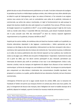 généré de plus en plus d'investissements publicitaires sur le web. Il est donc nécessaire de souligner
le paradoxe qui touche ce média depuis quelques années, alors même que nous allons aborder plus
en détail le sujet de l'advergaming en ligne. Les valeurs d'Internet, si l'on remonte à ses origines
comme nous venons de le faire, sont en contradiction avec celles de la publicité, intéressée et
commerciale, qui prône des valeurs marchandes, et régit le fonctionnement du web puisque la
plupart des business models des sites web reposent sur la publicité. Pour preuve, 97% des revenus
de Google reposent sur la publicité en 201197, ce qui semble logique puisqu'il s'agit du site le plus
visité au monde selon Alexa. Il rassemble 48% des internautes, juste devant Facebook deuxième
site le plus consulté avec 45% des internautes98 et dont les revenus reposent également
majoritairement sur la publicité, à hauteur de 85% en 201199.


Inspirés par les autres médias, de nombreux sites ont basé leur business models sur la publicité, ou
d'autres alternatives répondant à des logiques « commerciales » : billets sponsorisés par des
marques sur des blogs ou des sites spécialisés, intéressement sur des liens renvoyant à des sites e-
commerce, liens sponsorisés dans les moteurs de recherche etc. Tout comme la presse, la télévision
ou la radio, les revenus publicitaires des sites Internet reposent sur leur audience, leur nombre de
visites ou de pages vues. Difficile alors de parler d'indépendance ! Cependant, l'avènement du web
2.0 à partir de 2005, que l'on décrit comme participatif et plus interactif, permettant aux
internautes de devenir plus actifs et contribuer à leur tour à son développement. Grâce à cela,
Internet a évolué, mais les marques ont également dû adapter leurs discours et leur manière de
communiquer. La forme du message a eu une incidence sur le fond : les marques ne communiquent
plus uniquement sur elles-mêmes à destination des consommateurs (modèle top-down), mais
proposent un contenu à un public, parfois détaché de leurs domaines d’activité, de leurs fonctions
commerciales.


L'émergence d’Internet puis de la vague sociale durant les années 2000, avec la naissance de
Facebook et Twitter ont permis aux marques d’entrer en contact plus direct avec leurs publics. De
plus, le changement de discours des marques, dans l'obligation de revoir le modèle classique de la
publicité, dépassé et inadapté, a permis l'arrivée d'un nouveau mode de communication :


97
   Source : “Where’s Google making its money” sur PCInpact.com, le 19 juillet 2011, consulté le 22 août 2012.
http://www.pcinpact.com/news/64689-google-revenus-publicitaires-assurances-pret.htm
98
   Source : Topsites sur alexa.com, consulté le 22 août 2012. http://www.alexa.com/topsites
99
   Source : Article « Facebook: 85% des revenus par la publicité, 12% par Zynga » sur Maxisciences.com, le 2 février 2012, consulté le 22 août 2012.
http://www.maxisciences.com/facebook/facebook-85-des-revenus-par-la-publicite-12-par-zynga_art21328.html

                                                                                                                                                   28
 