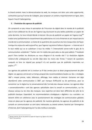 le brand content. Avec la démocratisation du web, les marques ont donc saisi cette opportunité,
contraintes quoi qu’il arrive de s’adapter, pour proposer un contenu majoritairement en ligne, dans
lequel s’inscrit l’advergaming.

        2. L’évolution des agences de publicité

On comprend un peu mieux la perception de l’incursion du digital dans le monde de la publicité
avec le livre célébrant les 10 ans de l’agence Leg réunissant les plus belles publicités sur papier de
cette dernière. Ce livre intitulé Merde à Internet. Dix ans de publicité sur papier de l’agence Leg100
traduit ainsi parfaitement le ressentiment des publicitaires vis-à-vis d’Internet et son impact dans le
monde de la communication. Le texte de la quatrième de couverture du livre évoque bien de façon
ironique les enjeux du web aujourd’hui, que l’agence Leg tente d’ailleurs d’ignorer : « Internet est-il
le tout média qui va se substituer à tous les média ? L’interactivité sonne-t-elle le glas de la
communication unilatérale ? Twitter est-il le média des post-ados ou des post-addicts ? Facebook
peut-il faire tomber les dictatures ou nous éloigne-t-il du monde réel ? La révolution digitale
restera-t-elle underground ou est-elle déjà dans les mains des firmes ? Autant de questions
auxquels ce livre ne répond pas puisqu’il n’y est question que de publicités imprimées sur
papier.»101

Les agences de publicité ont su évoluer au fil des années pour se doter progressivement de pôle
digital. Les agences ont durant un temps proposé des recommandations basées sur des « stratégies
360° » mixant presse, radio, télévision, affichage, hors média et Internet. Certaines ont déjà
abandonné cette communication à 360°, par manque d’efficacité ou de pertinence, pour se
concentrer sur le digital ou le conversationnel dès l’arrivée des réseaux sociaux. Les agences dites
« conversationnelles » sont des agences spécialisées dans le conseil en communication, sur les
réseaux sociaux ou les sites des marques. Leur expertise est donc bien différente de celle de la
publicité classique. Cependant, les recommandations stratégiques « digitales » ou « sociales » se
doivent d’être en cohérence avec le positionnement des stratégies de communication globales
mises en place par les agences de publicité. De manière générale, les agences de publicité et de
conseils en communication se sont donc intéressées au brand content, favorisé par l’émergence
d’Internet, dont l’advergaming est l’un des meilleurs exemples.



100
      Merde à Internet. Dix ans de publicité sur papier de l’agence Leg, (Agence LEG, 2012).
101
      Ibid, 4e de couverture.

                                                                                                    29
 