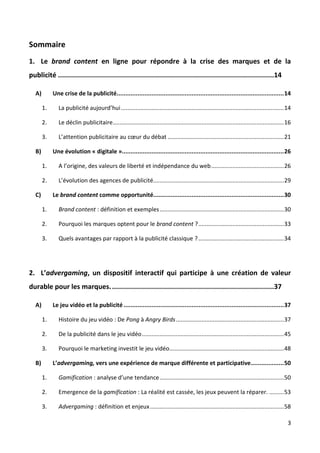Sommaire
1. Le brand content en ligne pour répondre à la crise des marques et de la
publicité ............................................................................................................14

   A)        Une crise de la publicité................................................................................................ 14

        1.      La publicité aujourd’hui ..................................................................................................... 14

        2.      Le déclin publicitaire .......................................................................................................... 16

        3.      L’attention publicitaire au cœur du débat ........................................................................ 21

   B)        Une évolution « digitale »............................................................................................. 26

        1.      A l’origine, des valeurs de liberté et indépendance du web ............................................. 26

        2.      L’évolution des agences de publicité................................................................................. 29

   C)        Le brand content comme opportunité........................................................................... 30

        1.      Brand content : définition et exemples ............................................................................. 30

        2.      Pourquoi les marques optent pour le brand content ? ..................................................... 33

        3.      Quels avantages par rapport à la publicité classique ? ..................................................... 34




2. L’advergaming, un dispositif interactif qui participe à une création de valeur
durable pour les marques. .................................................................................37

   A)        Le jeu vidéo et la publicité ............................................................................................ 37

        1.      Histoire du jeu vidéo : De Pong à Angry Birds ................................................................... 37

        2.      De la publicité dans le jeu vidéo ........................................................................................ 45

        3.      Pourquoi le marketing investit le jeu vidéo....................................................................... 48

   B)        L’advergaming, vers une expérience de marque différente et participative ................... 50

        1.      Gamification : analyse d’une tendance ............................................................................. 50

        2.      Emergence de la gamification : La réalité est cassée, les jeux peuvent la réparer. ......... 53

        3.      Advergaming : définition et enjeux ................................................................................... 58

                                                                                                                                                  3
 