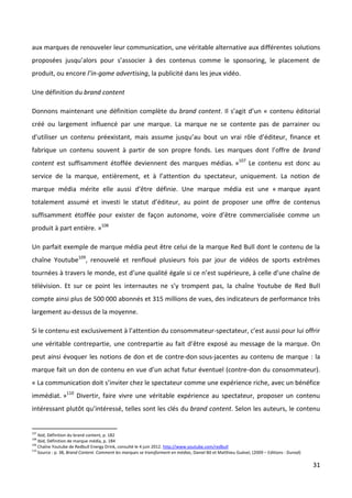 aux marques de renouveler leur communication, une véritable alternative aux différentes solutions
proposées jusqu’alors pour s’associer à des contenus comme le sponsoring, le placement de
produit, ou encore l’in-game advertising, la publicité dans les jeux vidéo.

Une définition du brand content

Donnons maintenant une définition complète du brand content. Il s’agit d’un « contenu éditorial
créé ou largement influencé par une marque. La marque ne se contente pas de parrainer ou
d’utiliser un contenu préexistant, mais assume jusqu’au bout un vrai rôle d’éditeur, finance et
fabrique un contenu souvent à partir de son propre fonds. Les marques dont l’offre de brand
content est suffisamment étoffée deviennent des marques médias. »107 Le contenu est donc au
service de la marque, entièrement, et à l’attention du spectateur, uniquement. La notion de
marque média mérite elle aussi d’être définie. Une marque média est une « marque ayant
totalement assumé et investi le statut d’éditeur, au point de proposer une offre de contenus
suffisamment étoffée pour exister de façon autonome, voire d’être commercialisée comme un
produit à part entière. »108

Un parfait exemple de marque média peut être celui de la marque Red Bull dont le contenu de la
chaîne Youtube109, renouvelé et renfloué plusieurs fois par jour de vidéos de sports extrêmes
tournées à travers le monde, est d’une qualité égale si ce n’est supérieure, à celle d’une chaîne de
télévision. Et sur ce point les internautes ne s’y trompent pas, la chaîne Youtube de Red Bull
compte ainsi plus de 500 000 abonnés et 315 millions de vues, des indicateurs de performance très
largement au-dessus de la moyenne.

Si le contenu est exclusivement à l’attention du consommateur-spectateur, c’est aussi pour lui offrir
une véritable contrepartie, une contrepartie au fait d’être exposé au message de la marque. On
peut ainsi évoquer les notions de don et de contre-don sous-jacentes au contenu de marque : la
marque fait un don de contenu en vue d’un achat futur éventuel (contre-don du consommateur).
« La communication doit s’inviter chez le spectateur comme une expérience riche, avec un bénéfice
immédiat. »110 Divertir, faire vivre une véritable expérience au spectateur, proposer un contenu
intéressant plutôt qu’intéressé, telles sont les clés du brand content. Selon les auteurs, le contenu


107
    Ibid, Définition du brand content, p. 182
108
    Ibid, Définition de marque média, p. 184
109
    Chaîne Youtube de Redbull Energy Drink, consulté le 4 juin 2012. http://www.youtube.com/redbull
110
    Source : p. 38, Brand Content. Comment les marques se transforment en médias, Daniel Bô et Matthieu Guével, (2009 – Editions : Dunod)

                                                                                                                                            31
 