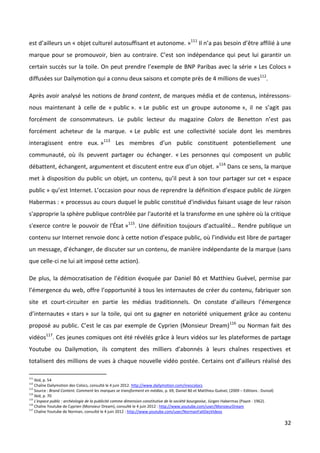 est d’ailleurs un « objet culturel autosuffisant et autonome. »111 Il n’a pas besoin d’être affilié à une
marque pour se promouvoir, bien au contraire. C’est son indépendance qui peut lui garantir un
certain succès sur la toile. On peut prendre l’exemple de BNP Paribas avec la série « Les Colocs »
diffusées sur Dailymotion qui a connu deux saisons et compte près de 4 millions de vues112.

Après avoir analysé les notions de brand content, de marques média et de contenus, intéressons-
nous maintenant à celle de « public ». « Le public est un groupe autonome », il ne s’agit pas
forcément de consommateurs. Le public lecteur du magazine Colors de Benetton n’est pas
forcément acheteur de la marque. « Le public est une collectivité sociale dont les membres
interagissent entre eux. »113 Les membres d’un public constituent potentiellement une
communauté, où ils peuvent partager ou échanger. « Les personnes qui composent un public
débattent, échangent, argumentent et discutent entre eux d’un objet. »114 Dans ce sens, la marque
met à disposition du public un objet, un contenu, qu’il peut à son tour partager sur cet « espace
public » qu’est Internet. L’occasion pour nous de reprendre la définition d’espace public de Jürgen
Habermas : « processus au cours duquel le public constitué d'individus faisant usage de leur raison
s'approprie la sphère publique contrôlée par l'autorité et la transforme en une sphère où la critique
s'exerce contre le pouvoir de l'État »115. Une définition toujours d’actualité… Rendre publique un
contenu sur Internet renvoie donc à cette notion d’espace public, où l’individu est libre de partager
un message, d’échanger, de discuter sur un contenu, de manière indépendante de la marque (sans
que celle-ci ne lui ait imposé cette action).

De plus, la démocratisation de l’édition évoquée par Daniel Bô et Matthieu Guével, permise par
l’émergence du web, offre l’opportunité à tous les internautes de créer du contenu, fabriquer son
site et court-circuiter en partie les médias traditionnels. On constate d’ailleurs l’émergence
d’internautes « stars » sur la toile, qui ont su gagner en notoriété uniquement grâce au contenu
proposé au public. C’est le cas par exemple de Cyprien (Monsieur Dream) 116 ou Norman fait des
vidéos117. Ces jeunes comiques ont été révélés grâce à leurs vidéos sur les plateformes de partage
Youtube ou Dailymotion, ils comptent des milliers d’abonnés à leurs chaînes respectives et
totalisent des millions de vues à chaque nouvelle vidéo postée. Certains ont d’ailleurs réalisé des

111
    Ibid, p. 54
112
    Chaîne Dailymotion des Colocs, consulté le 4 juin 2012. http://www.dailymotion.com/mescolocs
113
    Source : Brand Content. Comment les marques se transforment en médias, p. 69, Daniel Bô et Matthieu Guével, (2009 – Editions : Dunod)
114
    Ibid, p. 70
115
    L'espace public : archéologie de la publicité comme dimension constitutive de la société bourgeoise, Jürgen Habermas (Payot - 1962).
116
    Chaîne Youtube de Cyprien (Monsieur Dream), consulté le 4 juin 2012 : http://www.youtube.com/user/MonsieurDream
117
    Chaîne Youtube de Norman, consulté le 4 juin 2012 : http://www.youtube.com/user/NormanFaitDesVideos

                                                                                                                                            32
 