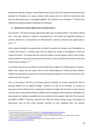 partenariats avec des marques, comme Norman avec Crunch, qui a fait l’objet d’une web-série de 8
épisodes sur Youtube, où le jeune comique était envoyé selon les choix des internautes dans
diverses destinations pour la campagne digitale « Sors Norman de sa chambre »118 (faisant ainsi
référence aux vidéos amateurs filmées dans sa chambre).

      2. Pourquoi les marques optent pour le brand content ?

À la question « Pourquoi la marque devrait-elle opter pour le brand content ?" Paul Veyne répond
ceci : « Pour des marques en quête de reconnaissance ou qui voient leur légitimité menacée, le
contenu éditorial et le financement de divertissement collectif constituent des opportunités à
saisir. »119

Cette analyse anticipait les opportunités qu’allaient connaître les marques avec l’émergence du
« réseau des réseaux ». L’occasion pour elles de soigner leur image, et de dépasser le statut de
simple marchand : « la marque passe du statut de vendeur au statut d’agent culturel à part entière,
dont les intérêts ne sont pas uniquement commerciaux, et avec qui il devient possible de nouer des
relations plus complexes. »120

Les marques peuvent aussi profiter du brand content pour soigner leur identité grâce au contenu.
Cartier nous expose ainsi ses valeurs dans un film intitulé Odyssey et réalisé par Bruno Aveillan,
révélant son identité de marque dans un court métrage de qualité de 3 min 30 à l’occasion du 165 e
anniversaire de la marque121.

Dans un autre genre cette fois, les marques peuvent présenter un contenu divertissant, dont le
principal objectif est un objectif d’image : renforcer ou créer de la notoriété. La marque de
chaussures et de mode Converse a notamment financé la création de morceaux et clips musicaux
avec des stars comme Pharell Williams (NERD), Julian Casablancas (The Strokes) et Santogold. Ces
trois artistes ont collaboré ensemble lors de la création du titre original « My Drive Thru » produit
par NERD en 2008122. Converse a poursuivi cet effort de création chaque année, renouvelant les
partenariats avec les stars d’une industrie musicale en crise, proposant alors une solution



118
    Chaîne Youtube de Crunch France, consulté le 13 juillet 2012 : http://www.youtube.com/user/CrunchFrance
119
   Le Pain et le Cirque, sociologie historique d’un pluralisme politique, Paul Veyne (Editions du Seuil, 1976)
120
    Source : Brand Content. Comment les marques se transforment en médias, p. 96, Daniel Bô et Matthieu Guével, (2009 – Editions : Dunod)
121
    Lancé le 2 mars 2012 sur le site http://www.odyssee.cartier.fr
122
    Vidéo My Drive Thru sur Youtube, produite par NERD, postée le 9 juillet 2008, consultée le 15 août 2012.
http://www.youtube.com/watch?v=GPZ5fnYFI4Q

                                                                                                                                            33
 