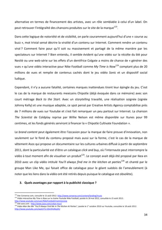 alternative en termes de financement des artistes, avec un rôle semblable à celui d’un label. On
peut retrouver l’intégralité des chansons produites sur le site de la marque123.

Dans cette logique de notoriété et de visibilité, on parle couramment aujourd’hui d’une « course au
buzz », mot trivial sensé décrire la viralité d’un contenu sur Internet. Comment rendre un contenu
viral ? Comment faire pour qu’il soit vu massivement et partagé de la même manière par les
spectateurs sur Internet ? Bien entendu, il semble évident qu’une vidéo sur la récolte du blé pour
Nestlé ou une web-série sur les effets d’un dentifrice Colgate a moins de chance de « générer des
vues » qu’une vidéo interactive pour Nike Football comme My Time is Now124 comptant plus de 20
millions de vues et remplie de contenus cachés dont le jeu vidéo Sonic et un dispositif social
ludique.

Cependant, il n’y a aucune fatalité, certaines marques inattendues tirent leur épingle du jeu. C’est
le cas de la marque de restaurants mexicains Chipotle (déjà évoquée dans ce mémoire) avec son
court métrage Back to the Start. Avec un storytelling travaillé, une réalisation soignée (signée
Johnny Kelly) et une musique adaptée, ce spot pensé par Creative Artists Agency comptabilise près
de 7 millions de vues sur Youtube et s’est fait remarquer un peu partout sur Internet. La chanson
The Scientist de Coldplay reprise par Willie Nelson est même disponible sur Itunes pour 99
centimes, et les fonds générés serviront à financer la « Chipotle Cultivate Foundation ».

Le brand content peut également être l’occasion pour la marque de faire preuve d’innovation, non
seulement sur le fond du contenu proposé mais aussi sur la forme, c’est le cas de la marque de
vêtement Asos qui propose un documentaire sur les cultures urbaines diffusé à partir de septembre
2011, dont la particularité est d’être un catalogue click and buy, où l’internaute peut interrompre la
vidéo à tout moment afin de visualiser un produit125. Le concept avait déjà été proposé par Ikea en
2010 avec un clip vidéo intitulé You’ll always find me in the kitchen at parties126 et chanté par le
groupe Man Like Me, qui faisait office de catalogue pour le géant suèdois de l’ameublement (à
noter que les liens dans la vidéo ont été retirés depuis puisque le catalogue est obsolète).

      3. Quels avantages par rapport à la publicité classique ?


123
    Site Converse.com, consulté le 15 août 2012. http://www.converse.com/content/landing/music
124
    Vidéo interactive My Time is Now sur la chaîne Youtube Nike Football, postée le 18 mai 2012, consultée le 15 août 2012..
http://www.youtube.com/user/NikeFootball/mytimeisnow
125
    Site asos.com : http://www.asos.com/urban-tour/
126
    Vidéo Man like Me "You'll Always Find Me In The Kitchen At Parties", postée le 1” octobre 2010 sur Youtube, consultée le 18 août 2012.
http://www.youtube.com/watch?v=2Gm9rxNxyDU

                                                                                                                                             34
 