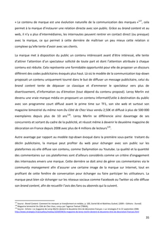 « Le contenu de marque est une évolution naturelle de la communication des marques »127, cela
permet à la marque d’instaurer une relation directe avec son public. Grâce au brand content et au
web, il n’y a plus d’intermédiaires, les internautes peuvent rentrer en contact direct (ou presque)
avec la marque, ce qui permet à cette dernière de maîtriser un peu mieux cette relation si
complexe qu’elle tente d’avoir avec ses clients.

La marque met à disposition du public un contenu intéressant avant d’être intéressé, elle tente
d’attirer l’attention d’un spectateur sollicité de toute part et dont l’attention attribuée à chaque
contenu est réduite. Cela représente une formidable opportunité pour elle de proposer un discours
différent des codes publicitaires évoqués plus haut. Là où le modèle de la communication top-down
proposait un contenu uniquement tourné dans le but de diffuser un message publicitaire, celui du
brand content tente de dépasser ce classique et d’emmener le spectateur vers plus de
divertissement, d’information ou d’émotion (tout dépend du contenu proposé). Leroy Merlin est
devenu une vraie marque média en proposant un contenu informatif/utile à destination du public
avec son programme court diffusé avant le prime time sur TF1, son site web et surtout son
magazine bimestriel du même nom Du Côté de Chez Vous vendu 2,50€ et diffusé à plus de 500 000
exemplaires depuis plus de 10 ans128. Leroy Merlin se différencie ainsi davantage de ses
concurrents et sortant du cadre de la publicité, et réussit même à devenir le deuxième magazine de
décoration en France depuis 2008 avec plus de 4 millions de lecteurs129.

Autre avantage par rapport au modèle top-down évoqué dans la première sous-partie traitant du
déclin publicitaire, la marque peut profiter du web pour échanger avec son public sur les
plateformes où elle diffuse son contenu, comme Dailymotion ou Youtube. La qualité et la quantité
des commentaires sur ces plateformes sont d’ailleurs considérés comme un critère d’engagement
des internautes envers une marque. Cette dernière se doit ainsi de gérer ces commentaires via le
community management afin d’assurer une certaine image de la marque sur Internet, tout en
profitant de cette fenêtre de conversation pour échanger ou faire participer les utilisateurs. La
marque peut bien sûr échanger sur les réseaux sociaux comme Facebook ou Twitter où elle diffuse
son brand content, afin de recueillir l’avis des fans ou abonnés qui la suivent.



127
    Source : Brand Content. Comment les marques se transforment en médias, p. 100, Daniel Bô et Matthieu Guével, (2009 – Editions : Dunod)
128
    Magazine bimestriel Du Côté de Chez Vous, conçu par l’agence Textuel (TBWA),
129
    Source : Article « Le magazine de Leroy Merlin devient le deuxième titre de décoration français » sur strategies.fr le 22 septembre 2008.
http://www.strategies.fr/actualites/medias/102693W/le-magazine-de-leroy-merlin-devient-le-deuxieme-titre-de-decoration-francais.html

                                                                                                                                                35
 