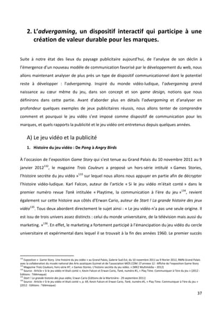 2. L’advergaming, un dispositif interactif qui participe à une
         création de valeur durable pour les marques.

Suite à notre état des lieux du paysage publicitaire aujourd’hui, de l’analyse de son déclin à
l’émergence d’un nouveau modèle de communication favorisé par le développement du web, nous
allons maintenant analyser de plus près un type de dispositif communicationnel dont le potentiel
reste à développer : l’advergaming. Inspiré du monde vidéo-ludique, l’advergaming prend
naissance au cœur même du jeu, dans son concept et son game design, notions que nous
définirons dans cette partie. Avant d’aborder plus en détails l’advergaming et d’analyser en
profondeur quelques exemples de jeux publicitaires réussis, nous allons tenter de comprendre
comment et pourquoi le jeu vidéo s’est imposé comme dispositif de communication pour les
marques, et quels rapports la publicité et le jeu vidéo ont entretenus depuis quelques années.

      A) Le jeu vidéo et la publicité
      1. Histoire du jeu vidéo : De Pong à Angry Birds

À l’occasion de l’exposition Game Story qui s’est tenue au Grand Palais du 10 novembre 2011 au 9
janvier 2012132, le magazine Trois Couleurs a proposé un hors-série intitulé « Games Stories,
l’histoire secrète du jeu vidéo »133 sur lequel nous allons nous appuyer en partie afin de décrypter
l’histoire vidéo-ludique. Karl Falcon, auteur de l’article « Si le jeu vidéo m’était conté » dans le
premier numéro revue Tank intitulée « Playtime, la communication à l’ère du jeu »134, revient
également sur cette histoire aux côtés d’Erwan Cario, auteur de Start ! La grande histoire des jeux
vidéo135. Tous deux abordent directement le sujet ainsi : « Le jeu vidéo n’a pas une seule origine. Il
est issu de trois univers assez distincts : celui du monde universitaire, de la télévision mais aussi du
marketing. »136. En effet, le marketing a fortement participé à l’émancipation du jeu vidéo du cercle
universitaire et expérimental dans lequel il se trouvait à la fin des années 1960. Le premier succès




132
    Exposition « Game Story. Une histoire du jeu vidéo » au Grand Palais, Galerie Sud-Est, du 10 novembre 2011 au 9 février 2012, RMN-Grand Palais
avec la collaboration du musée national des Arts asiatiques Guimet et de l’association MO5.COM. Cf annexe 12 : Affiche de l’exposition Game Story
133
    Magazine Trois Couleurs, hors-série #7, « Games Stories. L’histoire secrète du jeu vidéo. » (MK2 Multimédia – 2012)
134
    Source : Article « Si le jeu vidéo m’était conté », Kevin Falcon et Erwan Cario, Tank, numéro #1, « Play Time. Communiquer à l’ère du jeu » (2012 -
Editions : Télémaque)
135
    Start ! La grande histoire des jeux vidéo, Erwan Cario (Editions de la Martinière - 29 septembre 2011)
136
    Source : Article « Si le jeu vidéo m’était conté », p. 69, Kevin Falcon et Erwan Cario, Tank, numéro #1, « Play Time. Communiquer à l’ère du jeu »
(2012 - Editions : Télémaque)

                                                                                                                                                    37
 