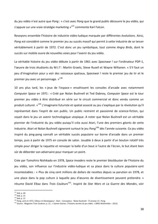du jeu vidéo n’est autre que Pong : « c’est avec Pong que le grand public découvre le jeu vidéo, qui
s’appuie sur une vraie stratégie marketing »137 commente Karl Falcon.

Revoyons ensemble l’histoire de industrie vidéo-ludique marquée par différentes évolutions. Ainsi,
Pong est considéré comme le premier jeu au succès massif qui permit à cette industrie de se lancer
véritablement à partir de 1972. C’est donc un jeu symbolique, tout comme Angry Birds, dont le
succès sur mobile ouvre de nouvelles voies pour l’avenir du jeu vidéo.

La véritable histoire du jeu vidéo débute à partir de 1961 avec Spacewar ! sur l’ordinateur PDP-1,
l’œuvre de trois étudiants du M.I.T : Martin Graetz, Steve Rusell et Wayne Wiltanen. « S’il faut un
peu d’imagination pour y voir des vaisseaux spatiaux, Spacewar ! reste le premier jeu de tir et le
premier jeu avec un personnage. »138

10 ans plus tard, les « jeux de l’espace » envahissent les consoles d’arcade avec notamment
Computer Space en 1971 : « Créé par Nolan Bushnell et Ted Dabney, Computer Space est le tour
premier jeu vidéo à être distribué en série sur le circuit commercial et donc vendu comme un
produit culturel. »139 L’imaginaire futuriste et spatial associé au jeu s’explique par la révolution qu’il
représentait dans l’esprit de son public. Un public restreint et passionné de science-fiction, qui
voyait dans le jeu un avenir technologique utopique. A noter que Nolan Bushnell est un véritable
pionnier de l’industrie du jeu vidéo puisqu’il créa aussi Atari, l’une des premiers géants de cette
industrie. Atari et Nolan Bushnell signeront surtout le jeu Pong140 dès l’année suivante. Ce jeu vidéo
inspiré du ping-pong connaît un véritable succès populaire sur borne d’arcade dans un premier
temps, puis à partir de 1975 en console de salon. Jouable à deux à partir d’un bouton rotatif très
simple pour diriger la raquette et renvoyer la balle d’un bout à l’autre de l’écran, le but étant bien
sûr de déborder son adversaire pour marquer un point.

Crée par Tomohiro Nishikado en 1978, Space Invaders reste le premier blockbuster de l’histoire du
jeu vidéo, son influence sur l’industrie vidéo-ludique et sa place dans la culture populaire sont
incontestables : « Plus de cinq cent millions de dollars de recettes depuis sa parution en 1978, et
une place dans la pop culture à laquelle peu d’œuvres de divertissement peuvent prétendre. »
résume David Elbaz dans Trois Couleurs141. Inspiré de Star Wars et La Guerre des Mondes, voir

137
    Ibid, p. 69
138
    Ibid, p. 21
139
    Ibid, p. 21
140
    Pong, sorti en 1972, Editeur et Développeur : Atari - Concepteur : Nolan Bushnell - Cf annexe 13 : Pong
141
    Source : Magazine Trois Couleurs, p. 21 , « Games Stories. L’histoire secrète du jeu vidéo. » (MK2 Multimédia – 2012)

                                                                                                                            38
 