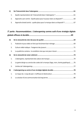 C)        De l’interactivité dans l’advergame .............................................................................. 61

       1.     Quelle représentation de l’interactivité dans l’advergame ? ........................................... 61

       2.     Approche user centric : Quelle place pour le joueur dans ce dispositif ? ......................... 64

       3.     Approche brand centric : quelle place pour la marque dans ce dispositif ? ..................... 67




3e partie : Recommandations : L’advergaming comme outil d’une stratégie digitale
globale efficace et durable. ................................................................................69

  A)        De la nécessité de créer des jeux de qualité .................................................................. 69

       1.     Publicité et jeux-vidéo ne font pas forcément bon ménage ............................................. 69

       2.     Culture vidéo-ludique : l’exigence des joueurs ................................................................. 71

       3.     La qualité du contenu : la condition sine qua non pour réussir ........................................ 72

  A)        De la nécessité de rester cohérent ................................................................................ 74

       1.     L’advergame, représentant des valeurs de marque ......................................................... 74

       2.     Le game design au service des codes de la marque (logo, nom, charte graphique) ........ 76

       3.     Limites de l’advergaming .................................................................................................. 77

  B)        L’advergaming au centre d’une stratégie digitale durable ............................................. 78

       1.     Le risque du « coup de pub » inefficace et destructeur .................................................... 78

       2.     La solution d’une communication de long terme ............................................................. 80




                                                                                                                                          4
 