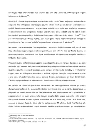 que le jeu vidéo relève la tête. Puis suivront dès 1986 The Legend of Zelda signé par Shigeru
Miyamoto et Koji Kondo146.

On retiendra deux enseignements de la crise du jeu vidéo : tout d’abord les joueurs sont des clients
exigeants. Il ne suffit pas de créer des jeux pour les attirer, il faut que ces derniers soient de bonne
qualité. Deuxième enseignement : la crise est une véritable opportunité pour la création, un moyen
de se démarquer dans une période morose. C’est en pleine crise, en 1984 qu’a été créé et révélé
l’un des jeux les plus populaires de l’histoire du jeu, resté célèbre au fil des années : Tetris147. Créé
par l’informaticien russe Alexey Pajitnov, ce « puzzle game » reste indémodable et son principe de
jeu universel. « C’est presque le chef-d’œuvre universel » ose déclarer Erwan Cario148.

Les années 1990 voient éclore l’un des principaux concurrents de Mario restera Sonic, un hérisson
bleu à la vitesse supersonique développé par SEGA en juin 1991149. Créé par Naoto Oshima, ce
personnage devient rapidement une figure emblématique et apporte une nouvelle fraîcheur à
l’industrie du jeu vidéo.

L’industrie évolue en fonction des supports proposés par les grandes marques du secteur que sont
Nintendo, Sega ou Atari. Ainsi, la console portable proposée par Nintendo en 1989 est une véritable
révolution pour les joueurs et les usages vidéo-ludiques en vigueur. La Gameboy va révolutionner
l’approche du jeu vidéo par sa praticité et sa mobilité. Le joueur n’est plus obligé de rester scotché
à une borne d’arcade inamovible ou une console de salon qui nécessite un écran de télévision.
L’activité ludique se fait sur le même support, il est transportable partout et autonome.

Les consoles de salon n’ont pas dit leur dernier mot : en 1994 apparaît une console qui va tout
changer dans les foyers des joueurs : Playstation. Sony rentre ainsi sur le marché des consoles en
proposant un produit évolué avec un fort potentiel de jeux développables sur sa plateforme, et
propose surtout ces jeux à une nouvelle cible, un peu plus âgée, un peu plus adulte : « En lançant
une console de salon au nom explicite – station de jeu – la firme Sony, acteur tardif du secteur,
annonce la couleur. Avec des titres très vite cultes comme Metal Gear Solid, Final Fantasy VII,
Grand Turismo ou Resident Evil, ce sont moins les bambins que les adulescents qui y trouvent leur



146
    The Legend of Zelda, sur NES (1986 – Nintendo)
147
    Cf annexe 17 : Tetris
148
    Source : Article « Si le jeu vidéo m’était conté », p. 72, Kevin Falcon et Erwan Cario, Tank, numéro #1, « Play Time. Communiquer à l’ère du jeu »
(2012 - Editions : Télémaque)
149
    Sonic The Hedgehog sur Megadrive (1991 – SEGA). Cf annexe 18 : Sonic

                                                                                                                                                     40
 