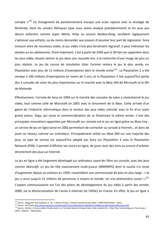 compte. »150 Ce changement de positionnement marque une vraie rupture avec la stratégie de
Nintendo, dont les univers féériques (que nous avons analysé précédemment) et les jeux aux
décors enfantins comme Super Mario, Kirby ou encore Donkey Kong, semblent logiquement
s’adresser aux enfants, ou du moins demander aux joueurs d’assumer leur part de régression. Sony
instaure alors de nouveaux codes, le jeu vidéo n’est plus forcément régressif, il peut intéresser les
adultes ou les adolescents. Point important, c’est à partir de 1996 que la 3D fait son apparition dans
les jeux vidéo, faisant rentrer le jeu dans une nouvelle ère, à la recherche d’une image de plus en
plus réaliste. Le jeu de course de simulation Gran Turismo restera le jeu le plus vendu sur
Playstation avec plus de 11 millions d’exemplaires dans le monde entier151. La Playstation 2 a été
vendue à 100 millions d’exemplaires en moins de 5 ans, et la Playstation 3 fait aujourd’hui partie
des 3 consoles de salon les plus importantes sur le marché avec la Xbox 360 de Microsoft et la Wii
de Nintendo.

Effectivement, l’arrivée de Sony en 1994 sur le marché des consoles de salon a révolutionné le jeu
vidéo, tout comme celle de Microsoft en 2001 avec le lancement de la Xbox. Cette arrivée d’un
géant de l’industrie informatique dans le secteur des jeux vidéo coïncide avec la fin d’un autre
grand acteur, Sega, qui cesse la commercialisation de sa Dreamcast la même année. L’une des
principales innovations apportées par Microsoft sur console est le jeu en ligne grâce au Xbox Live :
un service de jeu en ligne lancé en 2002 permettant de connecter sa console à Internet… et donc de
jouer en réseau, comme sur ordinateur. Principalement utilisé sur Xbox 360 sur une majorité des
jeux, ce type de service est aujourd’hui adopté par Sony sur Playstation 3 avec le Playstation
Network (PSN). Il permet d’afficher ses scores en ligne, de jouer avec des amis ou encore d’acheter
directement des jeux sur Internet.

Le jeu en ligne a été largement développé sur ordinateur avant de l’être sur console, avec des jeux
comme Warcraft, un jeu de rôle massivement multi-joueur (MMORPG) dont le succès n’a cessé
d’augmenter depuis sa création en 1994, rassemblant une communauté de plus en plus large : « le
jeu a réuni jusqu’à 12 millions de personnes à travers le monde. Un vrai phénomène social ! »152
L’aspect communautaire est l’un des piliers de développement du jeu vidéo à partir des années
2000, via la démocratisation de l’accès à Internet (et l’ADSL) en France. En effet, le jeu en ligne a


150
    Source : Magazine Trois Couleurs, p. 33 , « Games Stories. L’histoire secrète du jeu vidéo. » (MK2 Multimédia – 2012)
151
    Source : VG Chartz http://www.vgchartz.com/gamedb/?name=&publisher=&platform=PS&genre=&minSales=0&results=200
152
    Source : Article « Si le jeu vidéo m’était conté », p. 76, Kevin Falcon et Erwan Cario, Tank, numéro #1, « Play Time. Communiquer à l’ère du jeu »
(2012 - Editions : Télémaque)

                                                                                                                                                     41
 