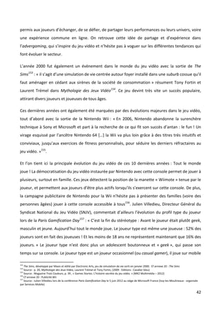 permis aux joueurs d’échanger, de se défier, de partager leurs performances ou leurs univers, voire
une expérience commune en ligne. On retrouve cette idée de partage et d’expérience dans
l’advergaming, qui s’inspire du jeu vidéo et n’hésite pas à voguer sur les différentes tendances qui
font évoluer le secteur.

L’année 2000 fut également un évènement dans le monde du jeu vidéo avec la sortie de The
Sims153 : « il s’agit d’une simulation de vie centrée autour foyer installé dans une suburb cossue qu’il
faut aménager en cédant aux sirènes de la société de consommation » résument Tony Fortin et
Laurent Trémel dans Mythologie des Jeux Vidéo154. Ce jeu devint très vite un succès populaire,
attirant divers joueurs et joueuses de tous âges.

Ces dernières années ont également été marquées par des évolutions majeures dans le jeu vidéo,
tout d’abord avec la sortie de la Nintendo Wii : « En 2006, Nintendo abandonne la surenchère
technique à Sony et Microsoft et part à la recherche de ce qui fit son succès d’antan : le fun ! Un
virage esquissé par l’ancêtre Nintendo 64 […] la Wii va plus loin grâce à des titres très intuitifs et
conviviaux, jusqu’aux exercices de fitness personnalisés, pour séduire les derniers réfractaires au
jeu vidéo. »155.

Et l’on tient ici la principale évolution du jeu vidéo de ces 10 dernières années : Tout le monde
joue ! La démocratisation du jeu vidéo instaurée par Nintendo avec cette console permet de jouer à
plusieurs, surtout en famille. Ces jeux détectent la position de la manette « Wiimote » tenue par le
joueur, et permettent aux joueurs d’être plus actifs lorsqu’ils s’exercent sur cette console. De plus,
la campagne publicitaire de Nintendo pour la Wii n’hésite pas à présenter des familles (voire des
personnes âgées) jouer à cette console accessible à tous156. Julien Villedieu, Directeur Général du
Syndicat National du Jeu Vidéo (SNJV), commentait d’ailleurs l’évolution du profil type du joueur
lors de la Paris Gamification Day157 : « C’est la fin du stéréotype : Avant le joueur était plutôt geek,
masculin et jeune. Aujourd’hui tout le monde joue. Le joueur type est même une joueuse : 52% des
joueurs sont en fait des joueuses ! Et les moins de 18 ans ne représentent maintenant que 16% des
joueurs. » Le joueur type n’est donc plus un adolescent boutonneux et « geek », qui passe son
temps sur sa console. Le joueur type est un joueur occasionnel (ou casual gamer), il joue sur mobile

153
    The Sims, développé par Maxis et édité par Electronic Arts, jeu de simulation de vie sorti en janvier 2000. Cf annexe 20 : The Sims
154
    Source : p. 20, Mythologie des Jeux Video, Laurent Trémel et Tony Fortin, (2009 - Editions : Cavalier bleu)
155
    Source : Magazine Trois Couleurs, p. 39 , « Games Stories. L’histoire secrète du jeu vidéo. » (MK2 Multimédia – 2012)
156
    Cf annexe 20 : Publicité Wii
157
    Source : Julien Villedieu lors de la conférence Paris Gamification Day le 5 juin 2012 au siège de Microsoft France (Issy-les-Moulineaux - organisée
par Services Mobile)

                                                                                                                                                     42
 