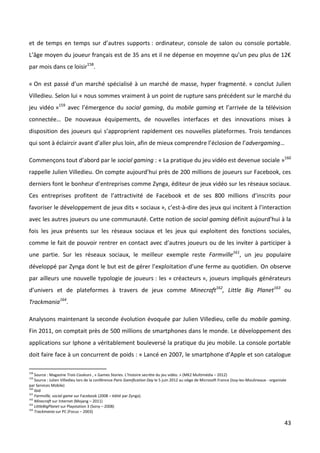 et de temps en temps sur d’autres supports : ordinateur, console de salon ou console portable.
L’âge moyen du joueur français est de 35 ans et il ne dépense en moyenne qu’un peu plus de 12€
par mois dans ce loisir158.

« On est passé d’un marché spécialisé à un marché de masse, hyper fragmenté. » conclut Julien
Villedieu. Selon lui « nous sommes vraiment à un point de rupture sans précédent sur le marché du
jeu vidéo »159 avec l’émergence du social gaming, du mobile gaming et l’arrivée de la télévision
connectée… De nouveaux équipements, de nouvelles interfaces et des innovations mises à
disposition des joueurs qui s’approprient rapidement ces nouvelles plateformes. Trois tendances
qui sont à éclaircir avant d’aller plus loin, afin de mieux comprendre l’éclosion de l’advergaming…

Commençons tout d’abord par le social gaming : « La pratique du jeu vidéo est devenue sociale »160
rappelle Julien Villedieu. On compte aujourd’hui près de 200 millions de joueurs sur Facebook, ces
derniers font le bonheur d’entreprises comme Zynga, éditeur de jeux vidéo sur les réseaux sociaux.
Ces entreprises profitent de l’attractivité de Facebook et de ses 800 millions d’inscrits pour
favoriser le développement de jeux dits « sociaux », c’est-à-dire des jeux qui incitent à l’interaction
avec les autres joueurs ou une communauté. Cette notion de social gaming définit aujourd’hui à la
fois les jeux présents sur les réseaux sociaux et les jeux qui exploitent des fonctions sociales,
comme le fait de pouvoir rentrer en contact avec d’autres joueurs ou de les inviter à participer à
une partie. Sur les réseaux sociaux, le meilleur exemple reste Farmville161, un jeu populaire
développé par Zynga dont le but est de gérer l’exploitation d’une ferme au quotidien. On observe
par ailleurs une nouvelle typologie de joueurs : les « créacteurs », joueurs impliqués générateurs
d’univers et de plateformes à travers de jeux comme Minecraft162, Little Big Planet163 ou
Trackmania164.

Analysons maintenant la seconde évolution évoquée par Julien Villedieu, celle du mobile gaming.
Fin 2011, on comptait près de 500 millions de smartphones dans le monde. Le développement des
applications sur Iphone a véritablement bouleversé la pratique du jeu mobile. La console portable
doit faire face à un concurrent de poids : « Lancé en 2007, le smartphone d’Apple et son catalogue

158
    Source : Magazine Trois Couleurs , « Games Stories. L’histoire secrète du jeu vidéo. » (MK2 Multimédia – 2012)
159
    Source : Julien Villedieu lors de la conférence Paris Gamification Day le 5 juin 2012 au siège de Microsoft France (Issy-les-Moulineaux - organisée
par Services Mobile)
160
    Ibid
161
    Farmville, social game sur Facebook (2008 – édité par Zynga).
162
    Minecraft sur Internet (Mojang – 2011)
163
    LittleBigPlanet sur Playstation 3 (Sony – 2008)
164
    Trackmania sur PC (Focus – 2003)

                                                                                                                                                     43
 