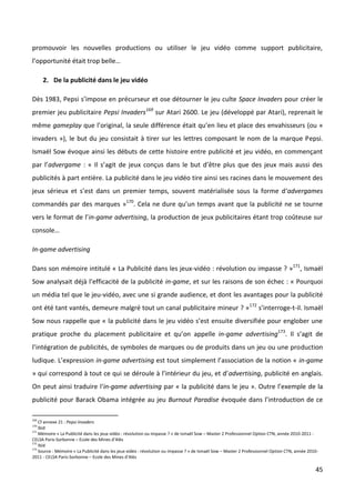 promouvoir les nouvelles productions ou utiliser le jeu vidéo comme support publicitaire,
l’opportunité était trop belle…

      2. De la publicité dans le jeu vidéo

Dès 1983, Pepsi s’impose en précurseur et ose détourner le jeu culte Space Invaders pour créer le
premier jeu publicitaire Pepsi Invaders169 sur Atari 2600. Le jeu (développé par Atari), reprenait le
même gameplay que l’original, la seule différence était qu’en lieu et place des envahisseurs (ou «
invaders »), le but du jeu consistait à tirer sur les lettres composant le nom de la marque Pepsi.
Ismaël Sow évoque ainsi les débuts de cette histoire entre publicité et jeu vidéo, en commençant
par l’advergame : « Il s’agit de jeux conçus dans le but d’être plus que des jeux mais aussi des
publicités à part entière. La publicité dans le jeu vidéo tire ainsi ses racines dans le mouvement des
jeux sérieux et s’est dans un premier temps, souvent matérialisée sous la forme d‘advergames
commandés par des marques »170. Cela ne dure qu’un temps avant que la publicité ne se tourne
vers le format de l’in-game advertising, la production de jeux publicitaires étant trop coûteuse sur
console…

In-game advertising

Dans son mémoire intitulé « La Publicité dans les jeux-vidéo : révolution ou impasse ? »171, Ismaël
Sow analysait déjà l’efficacité de la publicité in-game, et sur les raisons de son échec : « Pourquoi
un média tel que le jeu-vidéo, avec une si grande audience, et dont les avantages pour la publicité
ont été tant vantés, demeure malgré tout un canal publicitaire mineur ? » 172 s’interroge-t-il. Ismaël
Sow nous rappelle que « la publicité dans le jeu vidéo s’est ensuite diversifiée pour englober une
pratique proche du placement publicitaire et qu’on appelle in-game advertising173. Il s’agit de
l’intégration de publicités, de symboles de marques ou de produits dans un jeu ou une production
ludique. L’expression in-game advertising est tout simplement l’association de la notion « in-game
» qui correspond à tout ce qui se déroule à l’intérieur du jeu, et d’advertising, publicité en anglais.
On peut ainsi traduire l‘in-game advertising par « la publicité dans le jeu ». Outre l’exemple de la
publicité pour Barack Obama intégrée au jeu Burnout Paradise évoquée dans l’introduction de ce

169
    Cf annexe 21 : Pepsi Invaders
170
    Ibid
171
    Mémoire « La Publicité dans les jeux vidéo : révolution ou impasse ? » de Ismaël Sow – Master 2 Professionnel Option CTN, année 2010-2011 -
CELSA Paris-Sorbonne – Ecole des Mines d’Alès
172
    Ibid
173
    Source : Mémoire « La Publicité dans les jeux vidéo : révolution ou impasse ? » de Ismaël Sow – Master 2 Professionnel Option CTN, année 2010-
2011 - CELSA Paris-Sorbonne – Ecole des Mines d’Alès

                                                                                                                                                45
 