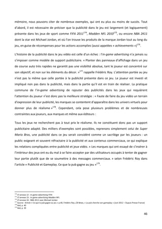 mémoire, nous pouvons citer de nombreux exemples, qui ont eu plus ou moins de succès. Tout
d’abord, il est nécessaire de préciser que la publicité dans le jeu est largement (et logiquement)
présente dans les jeux de sport comme FIFA 2011174, Madden NFL 2010175, ou encore NBA 2K11
dont la star est Michael Jordan, et où l’on trouve les produits de la marque Jordan tout au long du
jeu, en guise de récompenses pour les actions accomplies (aussi appelées « achievements »)176.

L’histoire de la publicité dans le jeu vidéo est celle d’un échec : l’in-game advertising n’a jamais su
s’imposer comme modèle de support publicitaire. « Planter des panneaux d’affichage dans un jeu
de course auto très rapides ne garantit pas une visibilité absolue, tant le joueur est concentré sur
son objectif, et non sur les éléments du décor. »177 rappelle Frédéric Roy. L’attention portée au jeu
n’est pas la même que celle portée à la publicité présente dans ce jeu. Le joueur est investi et
impliqué non pas dans la publicité, mais dans la partie qu’il est en train de réaliser. La pratique
commune de l’in-game advertising de rajouter des publicités dans les jeux qui requièrent
l’attention du joueur n’est donc pas la meilleure stratégie : « Faute de faire du jeu vidéo un terrain
d’expression de leur publicité, les marques se contentent d’apparaître dans les univers virtuels pour
donner plus de réalisme »178. Cependant, cela pose plusieurs problèmes et de nombreuses
contraintes aux joueurs, aux marques et même aux éditeurs :

Tous les jeux ne recherchent pas à tout prix le réalisme. Ils ne constituent donc pas un support
publicitaire adapté. Des milliers d’exemples sont possibles, reprenons simplement celui de Super
Mario Bros, une publicité dans ce jeu serait considéré comme un sacrilège par les joueurs : un
public exigeant et souvent réfractaire à la publicité et aux contenus commerciaux, ce qui explique
les relations compliquées entre publicité et jeux vidéo. « Les marques qui ont essayé de s’insérer à
l’intérieur des jeux ont eu du mal à se faire accepter par des utilisateurs occupés à tenter de gagner
leur partie plutôt que de se soumettre à des messages commerciaux. » selon Frédéric Roy dans
l’article « Publicité et Gameplay. Ce que la pub gagne au jeu »179.




174
    Cf annexe 22 : In-game advertising FIFA
175
    Cf annexe 23 : In-game advertising Madden NFL
176
    Cf annexe 24 : NBA 2K11 avec Michael Jordan
177
    Source : Article « Ce que la pub gagne au jeu » p.40, Frédéric Roy ,CB News, « La pub cherche son gameplay » (Juin 2012 – Dupuis Presse France)
178
    Ibid, p. 40
179
    Ibid, p. 39

                                                                                                                                                  46
 