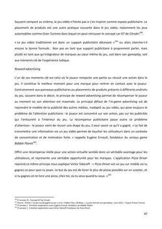 Souvent comparé au cinéma, le jeu vidéo n’hésite pas à s’en inspirer comme espace publicitaire. Le
placement de produits est une autre pratique courante dans le jeu vidéo, notamment les jeux
automobiles comme Gran Turismo dans lequel on peut retrouver le concept car GT de Citroën180.

« Le jeu vidéo traditionnel est donc un support publicitaire décevant »181 ou alors cherche-t-il
encore la bonne formule… Non pas en tant que support publicitaire à proprement parler, mais
plutôt en tant que qu’intégrateur de marques au cœur même du jeu, soit dans son gameplay, soit
aux moments clé de l’expérience ludique.

Reward advertising

L’un de ces moments clé est celui où le joueur remporte une partie ou réussit une action dans le
jeu. Il constitue le meilleur moment pour une marque pour rentrer en contact avec le joueur.
Contrairement aux panneaux publicitaires ou placements de produits présents à différents endroits
du jeu, souvent dans le décor, le principe de reward advertising permet de récompenser le joueur
au moment où son attention est maximale. Le principal défaut de l’in-game advertising est de
reprendre le modèle de la publicité des autres médias, inadapté au jeu vidéo, qui pose toujours le
problème de l’attention publicitaire : le joueur est concentré sur son action, pas sur les publicités
qui l’entourent à l’intérieur du jeu. La récompense publicitaire passe outre ce problème
d’attention : le joueur vient de réussir une étape du jeu, il veut savoir ce qu’il a gagné. « Le fait de
transmettre une information via un jeu vidéo permet de toucher les utilisateurs dans un contexte
de concentration et de motivation forte. » rappelle Eugène Ernoult, fondateur du serious game
Babble Planet182.

Offrir une récompense réelle pour une action virtuelle semble donc un véritable avantage pour les
utilisateurs, et représente une véritable opportunité pour les marques. L’application Pizza Driver
reprend ce même principe nous explique Victor Sidoroff : « Pizza Driver est un jeu sur mobile où tu
gagnes ce pour quoi tu joues. Le but du jeu est de livrer le plus de pizzas possible sur un scooter, et
si tu gagnes on te livre une pizza, chez toi, où tu veux quand tu veux. »183




180
    Cf annexe 25 : Concept GT by Citroën
181
    Source : Article « Ce que la pub gagne au jeu » p.41, Frédéric Roy ,CB News, « La pub cherche son gameplay » (Juin 2012 – Dupuis Presse France)
182
    Cf annexe 2 : Entretien exploratoire avec Eugène Ernoult, fondateur de Babble Planet
183
    Cf annexe 2 : Entretien exploratoire avec Victor Sidoroff, fondateur de Pizza Driver.

                                                                                                                                                  47
 