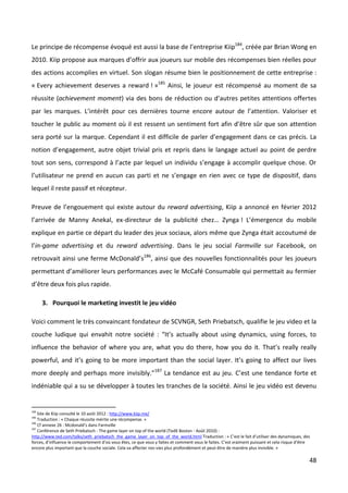 Le principe de récompense évoqué est aussi la base de l’entreprise Kiip184, créée par Brian Wong en
2010. Kiip propose aux marques d’offrir aux joueurs sur mobile des récompenses bien réelles pour
des actions accomplies en virtuel. Son slogan résume bien le positionnement de cette entreprise :
« Every achievement deserves a reward ! »185 Ainsi, le joueur est récompensé au moment de sa
réussite (achievement moment) via des bons de réduction ou d’autres petites attentions offertes
par les marques. L’intérêt pour ces dernières tourne encore autour de l’attention. Valoriser et
toucher le public au moment où il est ressent un sentiment fort afin d’être sûr que son attention
sera porté sur la marque. Cependant il est difficile de parler d’engagement dans ce cas précis. La
notion d’engagement, autre objet trivial pris et repris dans le langage actuel au point de perdre
tout son sens, correspond à l’acte par lequel un individu s’engage à accomplir quelque chose. Or
l’utilisateur ne prend en aucun cas parti et ne s’engage en rien avec ce type de dispositif, dans
lequel il reste passif et récepteur.

Preuve de l’engouement qui existe autour du reward advertising, Kiip a annoncé en février 2012
l’arrivée de Manny Anekal, ex-directeur de la publicité chez… Zynga ! L’émergence du mobile
explique en partie ce départ du leader des jeux sociaux, alors même que Zynga était accoutumé de
l’in-game advertising et du reward advertising. Dans le jeu social Farmville sur Facebook, on
retrouvait ainsi une ferme McDonald’s186, ainsi que des nouvelles fonctionnalités pour les joueurs
permettant d’améliorer leurs performances avec le McCafé Consumable qui permettait au fermier
d’être deux fois plus rapide.

      3. Pourquoi le marketing investit le jeu vidéo

Voici comment le très convaincant fondateur de SCVNGR, Seth Priebatsch, qualifie le jeu video et la
couche ludique qui envahit notre société : “It’s actually about using dynamics, using forces, to
influence the behavior of where you are, what you do there, how you do it. That’s really really
powerful, and it’s going to be more important than the social layer. It’s going to affect our lives
more deeply and perhaps more invisibly.”187 La tendance est au jeu. C’est une tendance forte et
indéniable qui a su se développer à toutes les tranches de la société. Ainsi le jeu vidéo est devenu


184
    Site de Kiip consulté le 10 août 2012 : http://www.kiip.me/
185
    Traduction : « Chaque réussite mérite une récompense. »
186
    Cf annexe 26 : Mcdonald’s dans Farmville
187
    Conférence de Seth Priebatsch - The game layer on top of the world (TedX Boston - Août 2010) :
http://www.ted.com/talks/seth_priebatsch_the_game_layer_on_top_of_the_world.html Traduction : « C’est le fait d’utiliser des dynamiques, des
forces, d’influence le comportement d’où vous êtes, ce que vous y faites et comment vous le faites. C’est vraiment puissant et cela risque d’être
encore plus important que la couche sociale. Cela va affecter nos vies plus profondément et peut-être de manière plus invisible. »

                                                                                                                                                48
 