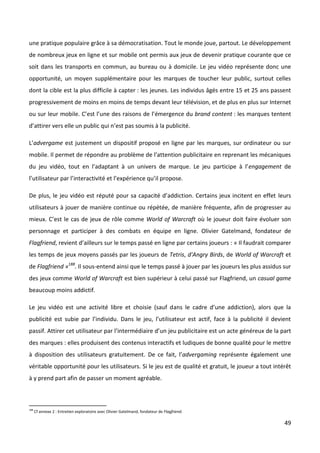 une pratique populaire grâce à sa démocratisation. Tout le monde joue, partout. Le développement
de nombreux jeux en ligne et sur mobile ont permis aux jeux de devenir pratique courante que ce
soit dans les transports en commun, au bureau ou à domicile. Le jeu vidéo représente donc une
opportunité, un moyen supplémentaire pour les marques de toucher leur public, surtout celles
dont la cible est la plus difficile à capter : les jeunes. Les individus âgés entre 15 et 25 ans passent
progressivement de moins en moins de temps devant leur télévision, et de plus en plus sur Internet
ou sur leur mobile. C’est l’une des raisons de l’émergence du brand content : les marques tentent
d’attirer vers elle un public qui n’est pas soumis à la publicité.

L’advergame est justement un dispositif proposé en ligne par les marques, sur ordinateur ou sur
mobile. Il permet de répondre au problème de l’attention publicitaire en reprenant les mécaniques
du jeu vidéo, tout en l’adaptant à un univers de marque. Le jeu participe à l’engagement de
l’utilisateur par l’interactivité et l’expérience qu’il propose.

De plus, le jeu vidéo est réputé pour sa capacité d’addiction. Certains jeux incitent en effet leurs
utilisateurs à jouer de manière continue ou répétée, de manière fréquente, afin de progresser au
mieux. C’est le cas de jeux de rôle comme World of Warcraft où le joueur doit faire évoluer son
personnage et participer à des combats en équipe en ligne. Olivier Gatelmand, fondateur de
Flagfriend, revient d’ailleurs sur le temps passé en ligne par certains joueurs : « Il faudrait comparer
les temps de jeux moyens passés par les joueurs de Tetris, d'Angry Birds, de World of Warcraft et
de Flagfriend »188. Il sous-entend ainsi que le temps passé à jouer par les joueurs les plus assidus sur
des jeux comme World of Warcraft est bien supérieur à celui passé sur Flagfriend, un casual game
beaucoup moins addictif.

Le jeu vidéo est une activité libre et choisie (sauf dans le cadre d’une addiction), alors que la
publicité est subie par l’individu. Dans le jeu, l’utilisateur est actif, face à la publicité il devient
passif. Attirer cet utilisateur par l’intermédiaire d’un jeu publicitaire est un acte généreux de la part
des marques : elles produisent des contenus interactifs et ludiques de bonne qualité pour le mettre
à disposition des utilisateurs gratuitement. De ce fait, l’advergaming représente également une
véritable opportunité pour les utilisateurs. Si le jeu est de qualité et gratuit, le joueur a tout intérêt
à y prend part afin de passer un moment agréable.



188
      Cf annexe 2 : Entretien exploratoire avec Olivier Gatelmand, fondateur de Flagfriend.

                                                                                                       49
 