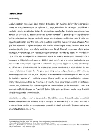 Introduction
Paradise City

La course bat son plein sous le soleil éclatant de Paradise City. Au volant de votre Ferrari Enzo vous
semez vos concurrents un par un à plus de 300 km/h, enchaînant les dérapages contrôlés et la
conduite à contre-sens tout en évitant les accidents en pagaille. Pas de doute nous sommes bien
dans un jeu-vidéo, le jeu de course d’arcade Burnout Paradise1. La première place se profile alors
qu’il vous faut encore aborder un dernier virage à toute vitesse : accélération, frein à main, puis
nouvelle accélération pour finir en beauté, la victoire ne semble plus pouvoir vous échapper. Alors
que vous apercevez la ligne d’arrivée au loin au fond de cette ligne droite, un détail attire votre
attention dans le décor : une affiche publicitaire pour Barack Obama ! Le message « Early Voting
has begun. Voteforchange.com » est soutenu par la mention « Paid for by Obama for President »2.
Cette publicité a été largement commentée et reprise sur Internet et les autres médias lors de la
campagne présidentielle américaine en 2008. Il s’agit en effet de la première publicité pour une
personnalité politique dans un jeu vidéo. Cette forme de publicité appelée « in-game advertising »
est définie de la manière suivante par Ismaël Sow, auteur du mémoire La Publicité dans les jeux
vidéo : révolution ou impasse ? : « l’in-game advertising correspond principalement à l’insertion de
bannières publicitaires dans les jeux. Ce type de publicité est particulièrement présent dans les jeux
de simulation sportive »3. La publicité in-game désigne en effet les encarts publicitaires statiques
(inamovibles, inchangeables) ou dynamiques (évolutifs, mises à jour régulièrement) présents dans
certains jeux, considérés alors comme supports de communication par les annonceurs. Ainsi cette
forme de publicité interroge sur l’hybridité du jeu vidéo, entre contenu et média, entre dispositif
ludique et support de communication.

Nous tenterons ici de poursuivre les recherches d’Ismaël Sow autour du jeu-vidéo et de la publicité,
dont la problématique de mémoire était : « Pourquoi un média tel que le jeu-vidéo, avec une si
grande audience, et dont les avantages pour la publicité ont été tant vantés, demeure malgré tout
un canal publicitaire mineur ? ».




1
  Burnout Paradise, Sortie le 24 janvier 2008 en France, Editeur Electronic Arts, Développeur Criterion Studios.
2
  Cf annexe 1 : Affiche publicitaire in-game « Barack Obama », dans Burnout Paradise.
3
  Mémoire « La Publicité dans les jeux vidéo : révolution ou impasse ? » de Ismaël Sow (p. 63) – Master 2 Professionnel Option CTN, année 2010-2011
- CELSA Paris-Sorbonne – Ecole des Mines d’Alès

                                                                                                                                                 5
 