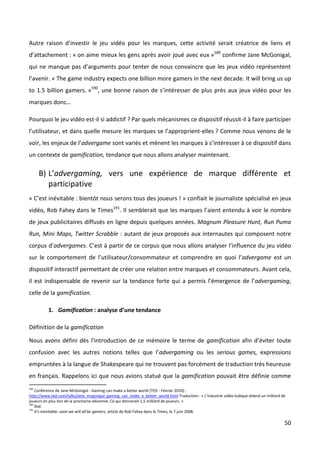 Autre raison d’investir le jeu vidéo pour les marques, cette activité serait créatrice de liens et
d’attachement : « on aime mieux les gens après avoir joué avec eux »189 confirme Jane McGonigal,
qui ne manque pas d’arguments pour tenter de nous convaincre que les jeux vidéo représentent
l’avenir. « The game industry expects one billion more gamers in the next decade. It will bring us up
to 1.5 billion gamers. »190, une bonne raison de s’intéresser de plus près aux jeux vidéo pour les
marques donc…

Pourquoi le jeu vidéo est-il si addictif ? Par quels mécanismes ce dispositif réussit-il à faire participer
l’utilisateur, et dans quelle mesure les marques se l’approprient-elles ? Comme nous venons de le
voir, les enjeux de l’advergame sont variés et mènent les marques à s’intéresser à ce dispositif dans
un contexte de gamification, tendance que nous allons analyser maintenant.

      B) L’advergaming, vers une expérience de marque différente et
         participative
« C’est inévitable : bientôt nous serons tous des joueurs ! » confiait le journaliste spécialisé en jeux
vidéo, Rob Fahey dans le Times191. Il semblerait que les marques l’aient entendu à voir le nombre
de jeux publicitaires diffusés en ligne depuis quelques années. Magnum Pleasure Hunt, Run Puma
Run, Mini Maps, Twitter Scrabble : autant de jeux proposés aux internautes qui composent notre
corpus d’advergames. C’est à partir de ce corpus que nous allons analyser l’influence du jeu vidéo
sur le comportement de l’utilisateur/consommateur et comprendre en quoi l’advergame est un
dispositif interactif permettant de créer une relation entre marques et consommateurs. Avant cela,
il est indispensable de revenir sur la tendance forte qui a permis l’émergence de l’advergaming,
celle de la gamification.

          1. Gamification : analyse d’une tendance

Définition de la gamification

Nous avons défini dès l’introduction de ce mémoire le terme de gamification afin d’éviter toute
confusion avec les autres notions telles que l’advergaming ou les serious games, expressions
empruntées à la langue de Shakespeare qui ne trouvent pas forcément de traduction très heureuse
en français. Rappelons ici que nous avions statué que la gamification pouvait être définie comme
189
    Conférence de Jane McGonigal - Gaming can make a better world (TED - Février 2010) :
http://www.ted.com/talks/jane_mcgonigal_gaming_can_make_a_better_world.html Traduction : « L’industrie vidéo-ludique attend un milliard de
joueurs en plus lors de la prochaine décennie. Ce qui donnerait 1,5 milliard de joueurs. »
190
    Ibid.
191
    It's inevitable: soon we will all be gamers, article de Rob Fahey dans le Times, le 7 juin 2008.

                                                                                                                                         50
 