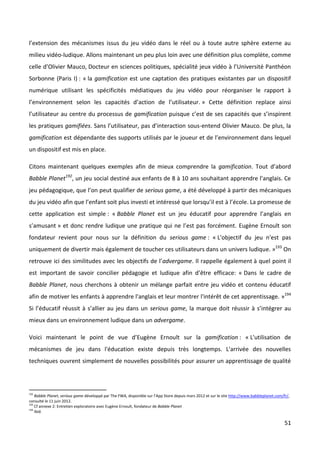 l’extension des mécanismes issus du jeu vidéo dans le réel ou à toute autre sphère externe au
milieu vidéo-ludique. Allons maintenant un peu plus loin avec une définition plus complète, comme
celle d’Olivier Mauco, Docteur en sciences politiques, spécialité jeux vidéo à l’Université Panthéon
Sorbonne (Paris I) : « la gamification est une captation des pratiques existantes par un dispositif
numérique utilisant les spécificités médiatiques du jeu vidéo pour réorganiser le rapport à
l’environnement selon les capacités d’action de l’utilisateur. » Cette définition replace ainsi
l’utilisateur au centre du processus de gamification puisque c’est de ses capacités que s’inspirent
les pratiques gamifiées. Sans l’utilisateur, pas d’interaction sous-entend Olivier Mauco. De plus, la
gamification est dépendante des supports utilisés par le joueur et de l’environnement dans lequel
un dispositif est mis en place.

Citons maintenant quelques exemples afin de mieux comprendre la gamification. Tout d’abord
Babble Planet192, un jeu social destiné aux enfants de 8 à 10 ans souhaitant apprendre l’anglais. Ce
jeu pédagogique, que l’on peut qualifier de serious game, a été développé à partir des mécaniques
du jeu vidéo afin que l’enfant soit plus investi et intéressé que lorsqu’il est à l’école. La promesse de
cette application est simple : « Babble Planet est un jeu éducatif pour apprendre l’anglais en
s’amusant » et donc rendre ludique une pratique qui ne l’est pas forcément. Eugène Ernoult son
fondateur revient pour nous sur la définition du serious game : « L'objectif du jeu n'est pas
uniquement de divertir mais également de toucher ces utilisateurs dans un univers ludique. »193 On
retrouve ici des similitudes avec les objectifs de l’advergame. Il rappelle également à quel point il
est important de savoir concilier pédagogie et ludique afin d’être efficace: « Dans le cadre de
Babble Planet, nous cherchons à obtenir un mélange parfait entre jeu vidéo et contenu éducatif
afin de motiver les enfants à apprendre l'anglais et leur montrer l'intérêt de cet apprentissage. »194
Si l’éducatif réussit à s’allier au jeu dans un serious game, la marque doit réussir à s’intégrer au
mieux dans un environnement ludique dans un advergame.

Voici maintenant le point de vue d’Eugène Ernoult sur la gamification : « L'utilisation de
mécanismes de jeu dans l'éducation existe depuis très longtemps. L'arrivée des nouvelles
techniques ouvrent simplement de nouvelles possibilités pour assurer un apprentissage de qualité



192
    Babble Planet, serious game développé par The FWA, disponible sur l’App Store depuis mars 2012 et sur le site http://www.babbleplanet.com/fr/,
consulté le 11 juin 2012.
193
    Cf annexe 2: Entretien exploratoire avec Eugène Ernoult, fondateur de Babble Planet
194
    Ibid.

                                                                                                                                               51
 