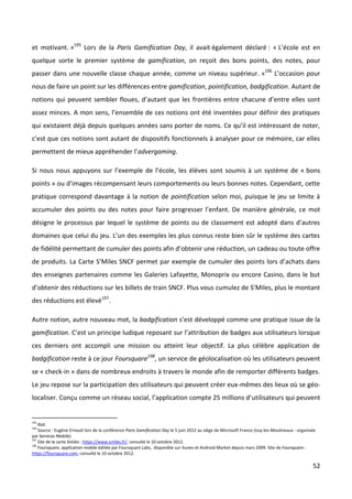 et motivant. »195 Lors de la Paris Gamification Day, il avait également déclaré : « L’école est en
quelque sorte le premier système de gamification, on reçoit des bons points, des notes, pour
passer dans une nouvelle classe chaque année, comme un niveau supérieur. »196 L’occasion pour
nous de faire un point sur les différences entre gamification, pointification, badgification. Autant de
notions qui peuvent sembler floues, d’autant que les frontières entre chacune d’entre elles sont
assez minces. A mon sens, l’ensemble de ces notions ont été inventées pour définir des pratiques
qui existaient déjà depuis quelques années sans porter de noms. Ce qu’il est intéressant de noter,
c’est que ces notions sont autant de dispositifs fonctionnels à analyser pour ce mémoire, car elles
permettent de mieux appréhender l’advergaming.

Si nous nous appuyons sur l’exemple de l’école, les élèves sont soumis à un système de « bons
points » ou d’images récompensant leurs comportements ou leurs bonnes notes. Cependant, cette
pratique correspond davantage à la notion de pointification selon moi, puisque le jeu se limite à
accumuler des points ou des notes pour faire progresser l’enfant. De manière générale, ce mot
désigne le processus par lequel le système de points ou de classement est adopté dans d’autres
domaines que celui du jeu. L’un des exemples les plus connus reste bien sûr le système des cartes
de fidélité permettant de cumuler des points afin d’obtenir une réduction, un cadeau ou toute offre
de produits. La Carte S’Miles SNCF permet par exemple de cumuler des points lors d’achats dans
des enseignes partenaires comme les Galeries Lafayette, Monoprix ou encore Casino, dans le but
d’obtenir des réductions sur les billets de train SNCF. Plus vous cumulez de S’Miles, plus le montant
des réductions est élevé197.

Autre notion, autre nouveau mot, la badgification s’est développé comme une pratique issue de la
gamification. C’est un principe ludique reposant sur l’attribution de badges aux utilisateurs lorsque
ces derniers ont accompli une mission ou atteint leur objectif. La plus célèbre application de
badgification reste à ce jour Foursquare198, un service de géolocalisation où les utilisateurs peuvent
se « check-in » dans de nombreux endroits à travers le monde afin de remporter différents badges.
Le jeu repose sur la participation des utilisateurs qui peuvent créer eux-mêmes des lieux où se géo-
localiser. Conçu comme un réseau social, l’application compte 25 millions d’utilisateurs qui peuvent


195
    Ibid.
196
    Source : Eugène Ernoult lors de la conférence Paris Gamification Day le 5 juin 2012 au siège de Microsoft France (Issy-les-Moulineaux - organisée
par Services Mobile)
197
    Site de la carte Smiles : https://www.smiles.fr/, consulté le 10 octobre 2012.
198
    Foursquare, application mobile éditée par Foursquare Labs, disponible sur Itunes et Android Market depuis mars 2009. Site de Foursquare :
https://foursquare.com, consulté le 10 octobre 2012.

                                                                                                                                                   52
 